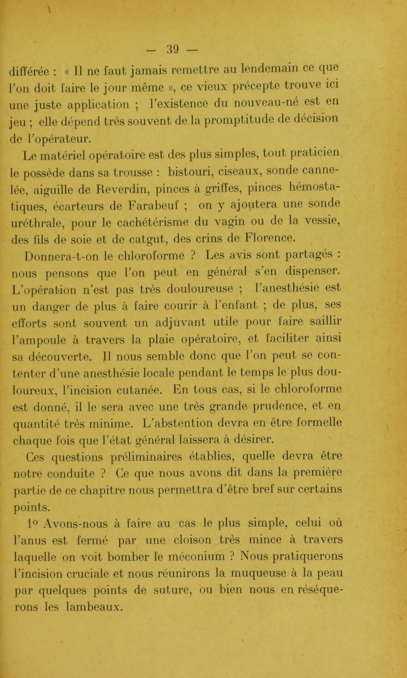différée : « Il ne faut jamais remettre au lendemain ce que l’on doit faire le jour même », ce vieux précepte trouve ici une juste application ; l’existence du nouveau-né est en jeu ; elle dépend très souvent de la promptitude de décision de l’opérateur. Le matériel opératoire est des plus simples, tout praticien le possède dans sa trousse : bistouri, ciseaux, sonde canne- lée, aiguille de Reverdin, pinces à griffes, pinces hémosta- tiques, écarteurs de Farabeuf ; on y ajoutera une sonde uréthrale, pour le cachétérisme du vagin ou de la vessie, des fds de soie et de catgut, des crins de Florence. Donnera-t-on le chloroforme ? Les avis sont partagés : nous pensons que l’on peut en général s’en dispenser. L’opération n’est pas très douloureuse ; l’anesthésie est un danger de plus à faire courir à l’enfant ; de plus, ses efforts sont souvent un adjuvant utile pour faire saillir l’ampoule à travers la plaie opératoire, et faciliter ainsi sa découverte. Il nous semble donc que l’on peut se con- tenter d’une anesthésie locale pendant le temps le plus dou- loureux, l’incision cutanée. En tous cas, si le chloroforme est donné, il le sera avec une très grande prudence, et en quantité très minime. L’abstention devra en être formelle chaque fois que l’état général laissera à désirer. Ces questions préliminaires établies, quelle devra être notre conduite ? Ce que nous avons dit dans la première partie de ce chapitre nous permettra d’être bref sur certains points. 1° Avons-nous à faire au cas le plus simple, celui où l’anus est fermé par une cloison très mince à travers laquelle on voit bomber le méconium ? Nous pratiquerons l’incision cruciale et nous réunirons la muqueuse à la peau par quelques points de suture, ou bien nous en réséque- rons les lambeaux.