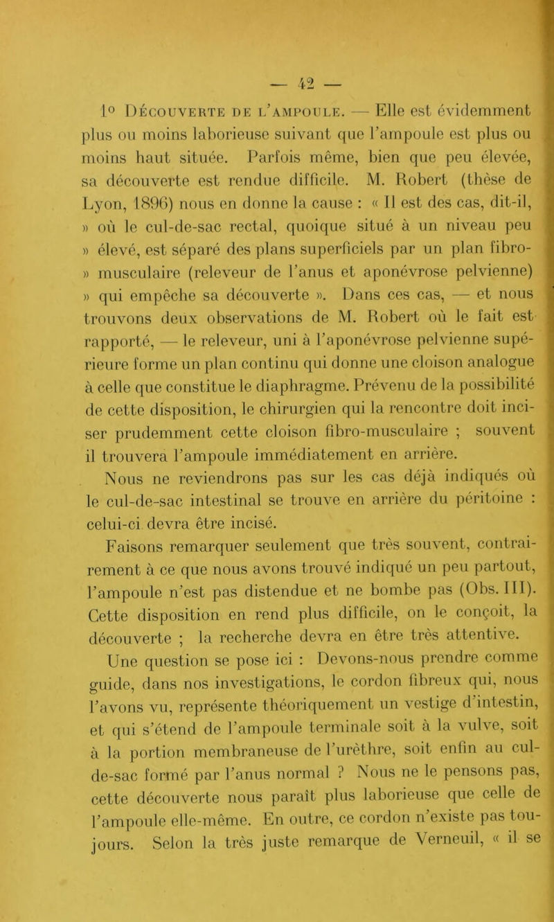 1° Découverte de l’ampoule. — Elle est évidemment plus ou moins laborieuse suivaut que l’ampoule est plus ou moins haut située. Parfois même, bien que peu élevée, sa découverte est rendue difficile. M. Robert (thèse de Lyon, 1896) nous en donne la cause : « Il est des cas, dit-il, » où le cul-de-sac rectal, quoique situé à un niveau peu » élevé, est séparé des plans superficiels par un plan fibro- » musculaire (releveur de l'anus et aponévrose pelvienne) » qui empêche sa découverte ». Dans ces cas, — et nous trouvons deux observations de M. Robert où le fait est rapporté, — le releveur, uni à l’aponévrose pelvienne supé- rieure forme un plan continu qui donne une cloison analogue à celle que constitue le diaphragme. Prévenu de la possibilité de cette disposition, le chirurgien qui la rencontre doit inci- ser prudemment cette cloison fibro-musculaire ; souvent il trouvera l’ampoule immédiatement en arrière. Nous ne reviendrons pas sur les cas déjà indiqués où le cul-de-sac intestinal se trouve en arrière du péritoine : celui-ci devra être incisé. Faisons remarquer seulement que très souvent, contrai- rement à ce que nous avons trouvé indiqué un peu partout, l’ampoule n’est pas distendue et ne bombe pas (Obs. III). Cette disposition en rend plus difficile, on le conçoit, la découverte ] la recherche devra en être très attenti\e. Une question se pose ici : Devons-nous prendre comme guide, dans nos investigations, le cordon fibreux qui, nous l’avons vu, représente théoriquement un vestige d intestin, et qui s’étend de l’ampoule terminale soit à la vulve, soit à la portion membraneuse de l’urèthre, soit enfin au cul- de-sac formé par l’anus normal ? Nous ne le pensons pas, cette découverte nous paraît plus laborieuse que celle de l’ampoule elle-même. En outre, ce cordon n’existe pas tou- jours. Selon la très juste remarque de Verneuil, « d se