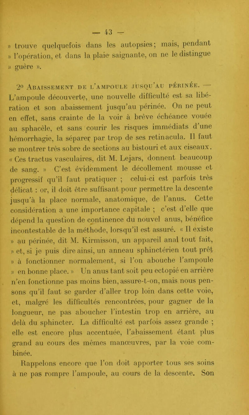 » trouve quelquefois dans les autopsies; mais, pendant » l’opération, et dans la plaie- saignante, on ne le distingue » guère ». 2° Abaissement de l’ampoule jusqu’au périnée. L’ampoule découvert^, une nouvelle difficulté est sa libé- ration et son abaissement jusqu’au périnée. On ne peut en effet, sans crainte de la voir à brève échéance vouée au sphacèle, et sans courir les risques immédiats d’une hémorrhagie, la séparer par trop de ses retinacula. Il faut se montrer très sobre de sections au bistouri et aux ciseaux. « Ces tractus vasculaires, dit M. Lejars, donnent beaucoup de sang. » C’est évidemment le décollement mousse et progressif qu’il faut pratiquer ; celui-ci est pari ois très délicat : or, il doit être suffisant pour permettre la descente jusqu’à la place normale, anatomique, de l’anus. Cette considération a une importance capitale ; c’est d elle que dépend la question de continence du nouvel anus, bénéfice incontestable de la méthode, lorsqu’il est assuré. « Il existe » au périnée, dit M. Kirmisson, un appareil anal tout fait, » et, si je puis dire ainsi, un anneau sphinctérien tout prêt » à fonctionner normalement, si l’on abouche l’ampoule » en bonne place. » Un anus tant soit peu ectopié en arrière n’en fonctionne pas moins bien, assure-t-on, mais nous pen- sons qu’il faut se garder d’aller trop loin dans cette voie, et, malgré les difficultés rencontrées, pour gagner de la longueur, ne pas aboucher l’intestin trop en arrière, au delà du sphincter. La difficulté est parfois assez grande ; elle est encore plus accentuée, l’abaissement étant plus grand au cours des mêmes manœuvres, par la voie com- binée. Rappelons encore que l’on doit apporter tous ses soins à ne pas rompre l’ampoule, au cours de la descente. Son