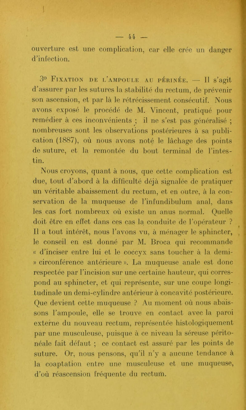 ouverture est une complication, car elle crée un danger d’infection. 3° Fixation de l’ampoule au périnée. — Il s’agit d’assurer par les sutures la stabilité du rectum, de prévenir son ascension, et par là le rétrécissement consécutif. Nous avons exposé le procédé de M. Vincent, pratiqué pour remédier à ces inconvénients ; il ne s’est pas généralisé ; nombreuses sont les observations postérieures à sa publi- cation (1887), où nous avons noté le lâchage des points de suture, et la remontée du bout terminal de l’intes- tin. Nous croyons, quant à nous, que cette complication est due, tout d’abord à la difficulté déjà signalée de pratiquer un véritable abaissement du rectum, et en outre, à la con- servation de la muqueuse de l’infundibulum anal, dans les cas fort nombreux où existe un anus normal. Quelle doit être en effet dans ces cas la conduite de l’opérateur ? Il a tout intérêt, nous l’avons vu, à ménager le sphincter, le conseil en est donné par M. Broca qui recommande « d’inciser entre lui et le coccyx sans toucher à la demi- » circonférence antérieure ». La muqueuse anale est donc respectée par l’incision sur une certaine hauteur, qui corres- pond au sphincter, et qui représente, sur une coupe longi- tudinale un demi-cylindre antérieur à concavité postérieure. Que devient cette muqueuse ? Au moment où nous abais- sons l’ampoule, elle se trouve en contact avec la paroi externe du nouveau rectum, représentée histologiquement par une musculeuse, puisque à ce niveau la séreuse périto- néale fait défaut ; ce contact est assuré par les points de suture. Or, nous pensons, qu’il ri’y a aucune tendance à la coaptation entre une musculeuse et une muqueuse, d’où réascension fréquente du rectum.