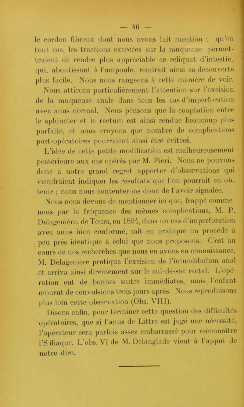 le cordon fibreux dont nous avons fait mention ; qu’en tout cas, les tractions exercées sur la muqueuse permet- traient de rendre plus appréciable ce reliquat d’intestin, qui, aboutissant à l’ampoule, rendrait ainsi sa découverte plus facile. Nous nous rangeons à cette manière de voir. Nous attirons particulièrement l’attention sur l’excision de la muqueuse anale dans tous les cas d’imperforation avec anus normal. Nous pensons que la coaptation entre le sphincter et le rectum est ainsi rendue beaucoup plus parfaite, et nous croyons que nombre de complications post-opératoires pourraient ainsi être évitées. L’idée de cette petite modification est malheureusement postérieure aux cas opérés par M. Pieri. Nous ne pouvons donc à notre grand regret apporter d’observations qui viendraient indiquer les résultats que l’on pourrait en ob- tenir ; nous nous contenterons donc de l’avoir signalée. Nous nous devons de mentionner ici que, frappé comme nous par la fréquence des mêmes complications, M. P. Delagenière, de Tours, en 1894, dans un cas d’imperforation avec anus bien conformé, mit en pratique un procédé à peu près identique à celui que nous proposons. C’est au cours de nos recherches que nous en avons eu connaissance. M. Delagenière pratiqua l’excision de l’infundibulum anal et arriva ainsi directement sur le cul-de-sac rectal. L opé- ration eut de bonnes suites immédiates, mais l’enfant mourut de convulsions trois jours après. Nous reproduisons plus loin cette observation (Obs. VIII). Disons enfin, pour terminer cette question des difficultés opératoires, que si l’anus de Littré est jugé une nécessité, l’opérateur sera parfois assez embarrassé pour reconnaître l’S iliaque. L’obs. VI de M. Delanglade vient à l’appui de notre dire.