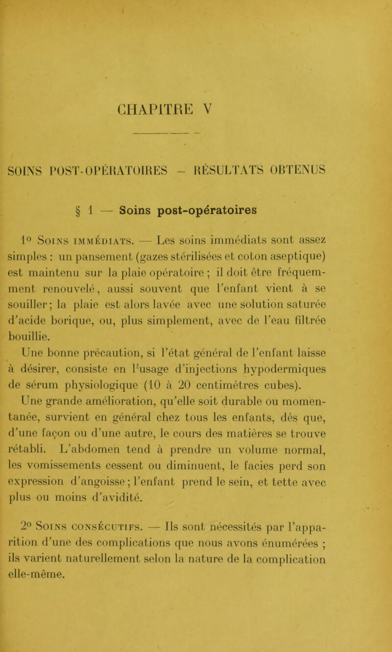 SOINS POSTOPÉRATOIRES RÉSULTATS OBTENUS § 1 — Soins post-opératoires 1° Soins immédiats. — Les soins immédiats sont assez simples : un pansement (gazes stérilisées et coton aseptique) est maintenu sur la plaie opératoire ; il doit être fréquem- ment renouvelé, aussi souvent que l’enfant vient à se souiller; la plaie est alors lavée avec une solution saturée d’acide borique, ou, plus simplement, avec de l’eau filtrée bouillie. Une bonne précaution, si l’état général de l’enfant laisse à désirer, consiste en l’usage d’injections hypodermiques de sérum physiologique (10 à 20 centimètres cubes). Une grande amélioration, qu’elle soit durable ou momen- tanée, survient en général chez tous les enfants, dès que, d’une façon ou d’une autre, le cours des matières se trouve rétabli. L’abdomen tend à prendre un volume normal, les vomissements cessent ou diminuent, le faciès perd son expression d’angoisse ; l’enfant prend le sein, et tette avec plus ou moins d’avidité. 2° Soins consécutifs. — Ils sont nécessités par l’appa- rition d’une des complications que nous avons énumérées ; ils varient naturellement selon la nature de la complication elle-même.