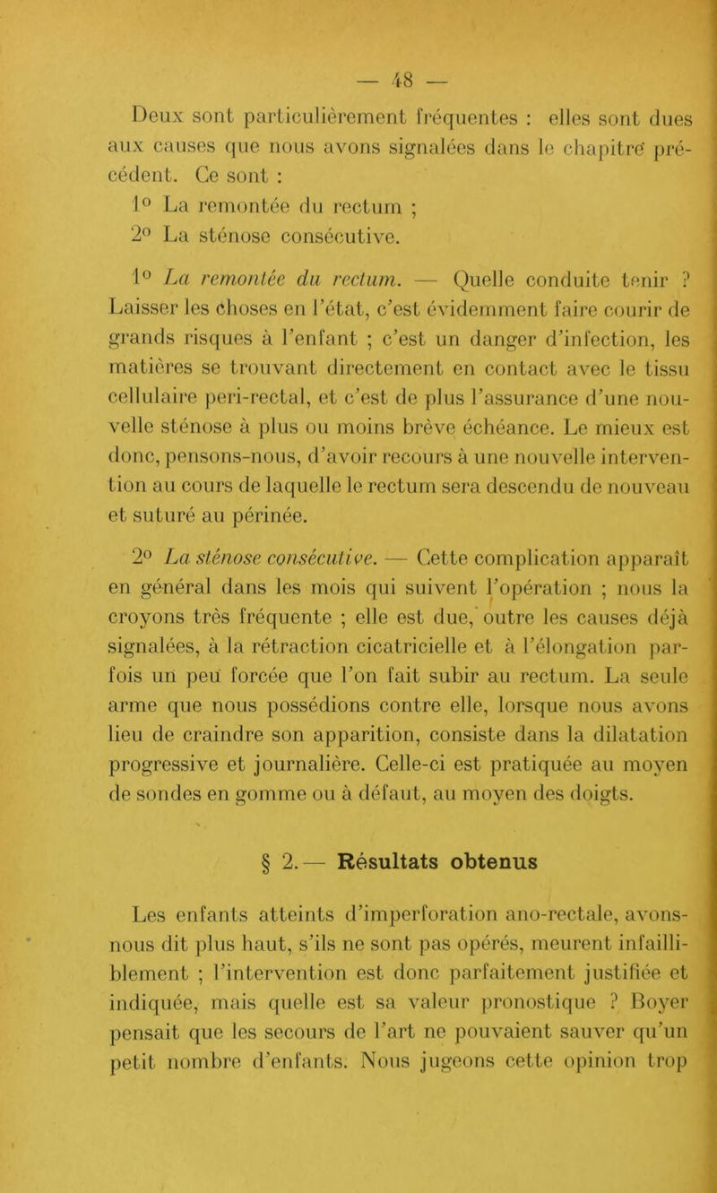 Deux sont particulièrement fréquentes : elles sont dues aux causes que nous avons signalées dans le chapitre' pré- cédent. Ce sont : 1° La remontée du rectum ; 2° La sténose consécutive. 1° La remontée du rectum. — Quelle conduite tenir ? Laisser les choses en l’état, c’est évidemment faire courir de grands risques à l’enfant ; c’est un danger d’infection, les matières se trouvant directement en contact avec le tissu cellulaire peri-rectal, et c’est de plus l’assurance d’une nou- velle sténose à plus ou moins brève échéance. Le mieux est donc, pensons-nous, d’avoir recours à une nouvelle interven- tion au cours de laquelle le rectum sera descendu de nouveau et suturé au périnée. 2° La sténose consécutive. — Cette complication apparaît en général dans les mois qui suivent l’opération ; nous la croyons très fréquente ; elle est due, outre les causes déjà signalées, à la rétraction cicatricielle et à l’élongation par- fois un peii forcée que l’on fait subir au rectum. La seule arme que nous possédions contre elle, lorsque nous avons lieu de craindre son apparition, consiste dans la dilatation progressive et journalière. Celle-ci est pratiquée au moyen de sondes en gomme ou à défaut, au moyen des doigts. % § 2.— Résultats obtenus Les enfants atteints d’imperforation ano-rectale, avons- nous dit plus haut, s’ils ne sont pas opérés, meurent infailli- blement ; l’intervention est donc parfaitement justifiée et indiquée, mais quelle est sa valeur pronostique ? Boyer pensait que les secours de l’art ne pouvaient sauver qu’un petit nombre d’enfants. Nous jugeons cette opinion trop