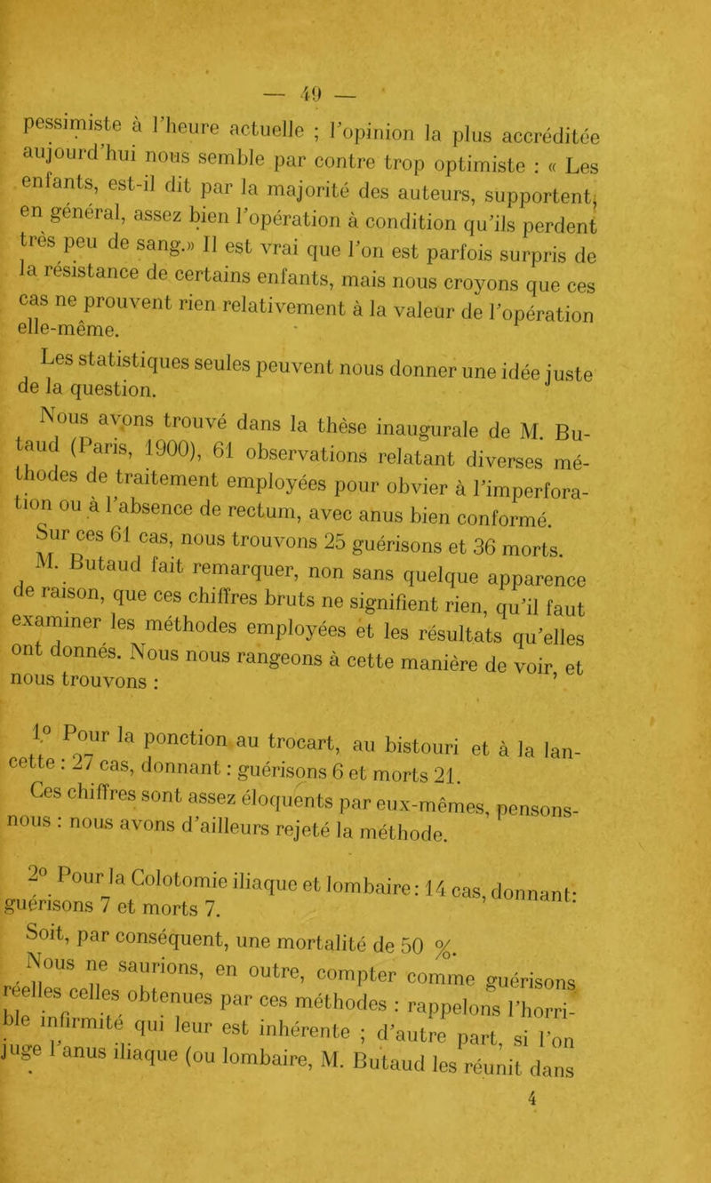 pessimiste à l’heure actuelle ; l’opinion la plus accréditée aujourd hui nous semble par contre trop optimiste : « Les enfants, est-il dit par la majorité des auteurs, supportent, en general, assez bien l’opération à condition qu’ils perdent très peu de sang.» 11 est vrai que l’on est parfois surpris de la résistance de certains enfants, mais nous croyons que ces cas ne prouvent rien relativement à la valeur de l’opération Les statistiques seules peuvent nous donner une idée juste de la question. Nous avons trouve dans la thèse inaugurale de M. Bu- aud (I ans, 1900), 61 observations relatant diverses mé- thodes de traitement employées pour obvier à l’imperfora- tion ou a l’absence de rectum, avec anus bien conformé. Sur ces 61 cas, nous trouvons 25 guérisons et 36 morts. M- Butaud fait remarquer, non sans quelque apparence de raison, que ces chiffres bruts ne signifient rien, qu’il faut examiner les méthodes employées et les résultats qu’elles ont donnes. Nous nous rangeons à cette manière de voir et nous trouvons : ’ 1° Pour la ponction au trocart, au bistouri et à la lan- cette : 27 cas, donnant : guérisons 6 et morts 21. Ces chiffres sont assez éloquents par eux-mêmes, pensons- nous . nous avons d’ailleurs rejeté la méthode. 2° Pour la Colotomie iliaque et lombaire: 14 cas, donnant- guérisons 7 et morts 7. Soit, par conséquent, une mortalité de 50 %. Nous ne saurions, en outre, compter comme guérisons reelles celles obtenues par ces méthodes : rappelons l’horri- infirmite qui leur est inhérente ; d’autre part, si l’on juge anus iliaque (ou lombaire, M. Butaud les réunit dans 4