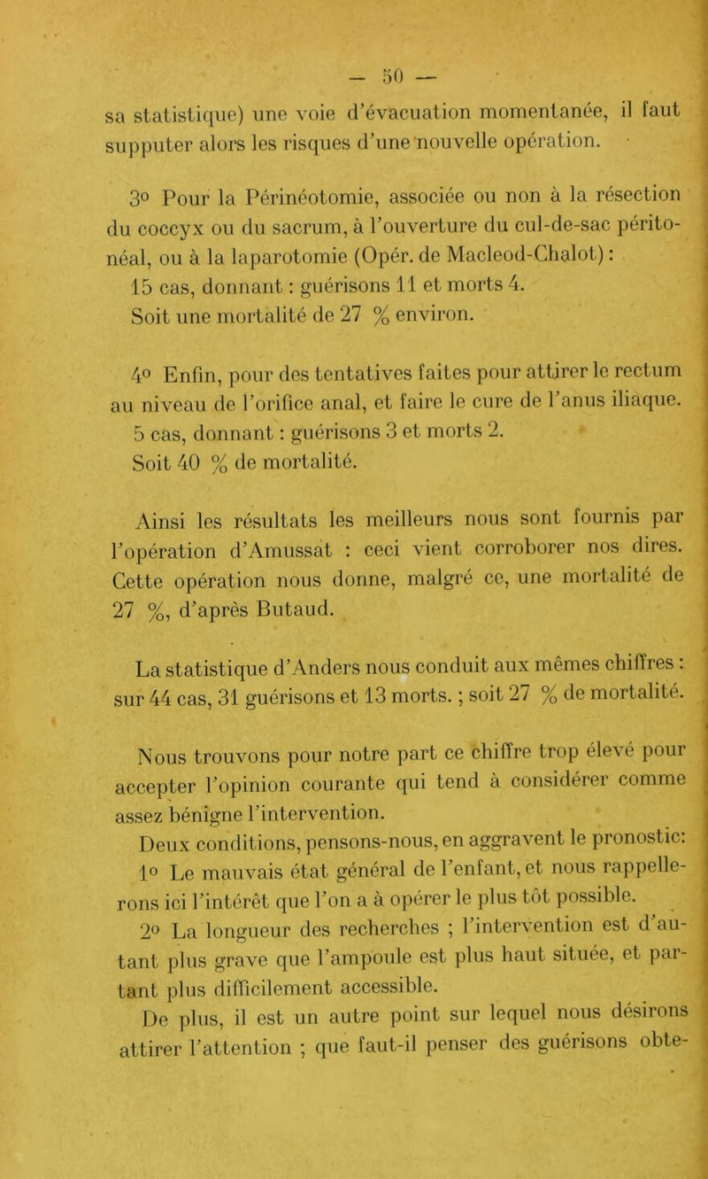sa statistique) une voie d’évacuation momentanée, il faut supputer alors les risques d’une nouvelle opération. j 3° Pour la Périnéotomie, associée ou non à la résection du coccyx ou du sacrum, à l’ouverture du cul-de-sac périto- néal, ou à la laparotomie (Opér. de Macleod-Chalot) : 15 cas, donnant : guérisons 11 et morts 4. Soit une mortalité de 27 % environ. 4° Enfin, pour des tentatives faites pour attirer le rectum au niveau de l’orifice anal, et faire le cure de 1 anus iliaque. 5 cas, donnant : guérisons 3 et morts 2. Soit 40 % de mortalité. Ainsi les résultats les meilleurs nous sont fournis par l’opération d’Amussat : ceci vient corroborer nos dires. Cette opération nous donne, malgré ce, une mortalité de 27 %, d’après Butaud. / La statistique d’Anders nous conduit aux mêmes chiflres . sur 44 cas, 31 guérisons et 13 morts. ; soit 27 % de mortalité. Nous trouvons pour notre part ce chiffre trop élevé pour accepter l’opinion courante qui tend à considéiei comme assez bénigne l’intervention. Deux conditions, pensons-nous, en aggravent le pronostic: 1° Le mauvais état général de 1 enfant, et nous rappelle- rons ici l’intérêt que l’on a à opérer le plus tôt possible. 2° La longueur des recherches ; l’intervention est d’au- tant plus grave que l’ampoule est plus haut située, et pai- tant plus difficilement accessible. De plus, il est un autre point sur lequel nous désirons attirer l’attention ; que faut-il penser des guérisons obte-