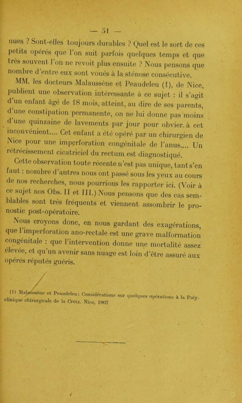 nues ? Sont-elles toujours durables ? Quel est le sort de ces petits opérés que 1 on suit parfois quelques temps et que très souvent l’on ne revoit plus ensuite ? Nous pensons que nombre d entre eux sont voués à la sténose consécutive. MM. les docteurs Malaussène et Peaudeleu (1), de Nice, publient une observation intéressante à ce sujet : il s’agit d un enfant âgé de 18 mois, atteint, au dire de ses parents, d’une constipation permanente, on ne lui donne pas moins . d une cIumzame de lavements par jour pour obvier, à cet inconvénient.... Cet enfant a été opéré par un chirurgien de Nice pour une imperforation congénitale de l’anus.,.. Un rétrécissement cicatriciel du rectum est diagnostiqué. Cette observation toute récente n’est pas unique, tant s’en faut : nombre d’autres nous ont passé sous les yeux au cours de nos recherches, nous pourrions les rapporter ici. (Voir à ce sujet nos Obs. II et III.) Nous pensons que des cas sem- blables sont très fréquents et viennent assombrir le pro- nostic post-opératoire. Nous croyons donc, en nous gardant des exagérations, que 1 împerforation ano-rectale est une grave malformation congénitale : que 1 intervention donne une mortalité assez elevee, et qu’un avenir sans nuage est loin d’être assuré aux opérés réputés guéris. (Il Malam.è,,. et Peaudeleu; Considération, sur quelques opération, à la Toly- clinique chirurgicale de la Croix. Nice, 1907