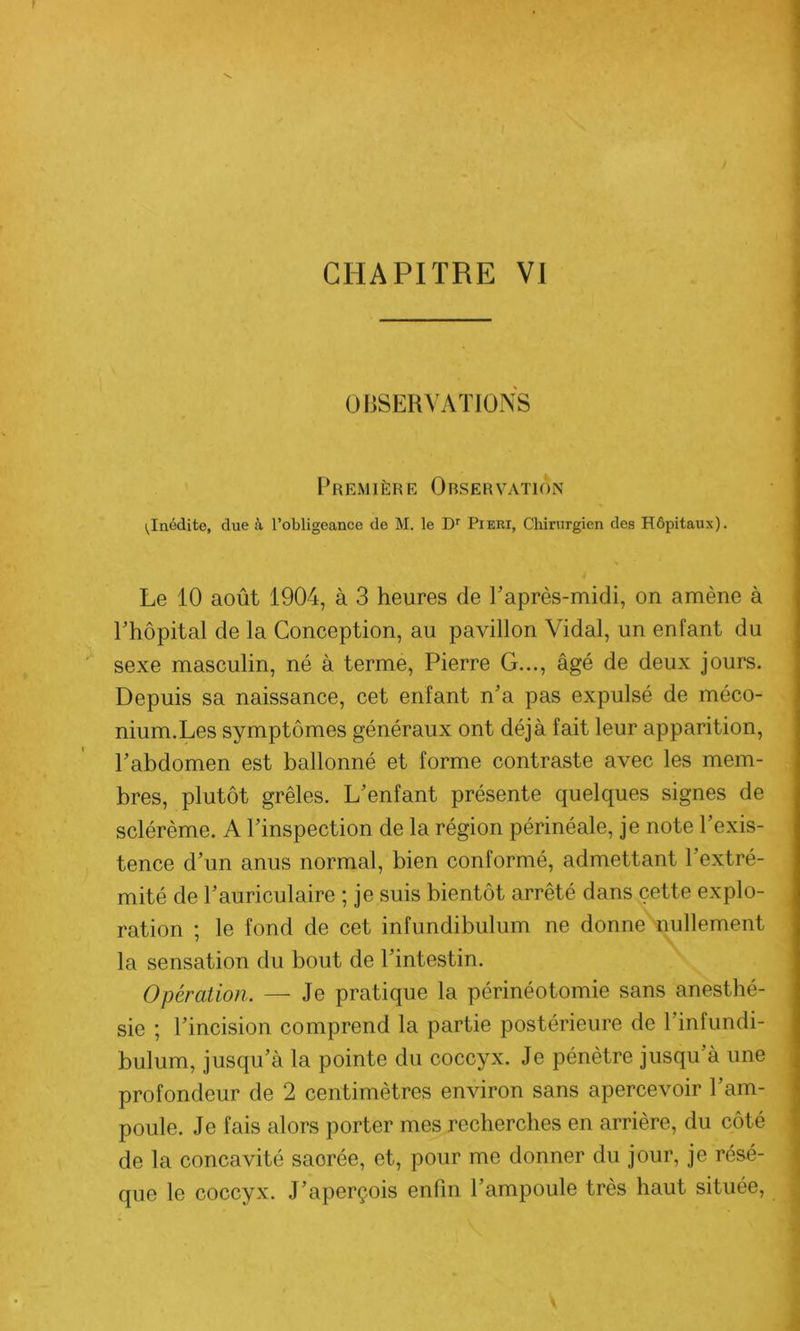 OBSERVATIONS Première Observation ^Inédite, due à l’obligeance de M. le Dr Pieri, Chirurgien des Hôpitaux). Le 10 août 1904, à 3 heures de l’après-midi, on amène à l’hôpital de la Conception, au pavillon Vidal, un enfant du sexe masculin, né à terme, Pierre G..., âgé de deux jours. Depuis sa naissance, cet enfant n’a pas expulsé de méco- nium.Les symptômes généraux ont déjà fait leur apparition, l’abdomen est ballonné et forme contraste avec les mem- bres, plutôt grêles. L’enfant présente quelques signes de sclérème. A l’inspection de la région périnéale, je note l’exis- tence d’un anus normal, bien conformé, admettant l’extré- mité de l’auriculaire ; je suis bientôt arrêté dans cette explo- ration ; le fond de cet infundibulum ne donne nullement la sensation du bout de l’intestin. Opération. — Je pratique la périnéotomie sans anesthé- sie ; l’incision comprend la partie postérieure de l’infundi- bulum, jusqu’à la pointe du coccyx. Je pénètre jusqu’à une profondeur de 2 centimètres environ sans apercevoir l’am- poule. Je fais alors porter mes recherches en arrière, du côté de la concavité saorée, et, pour me donner du jour, je résé-