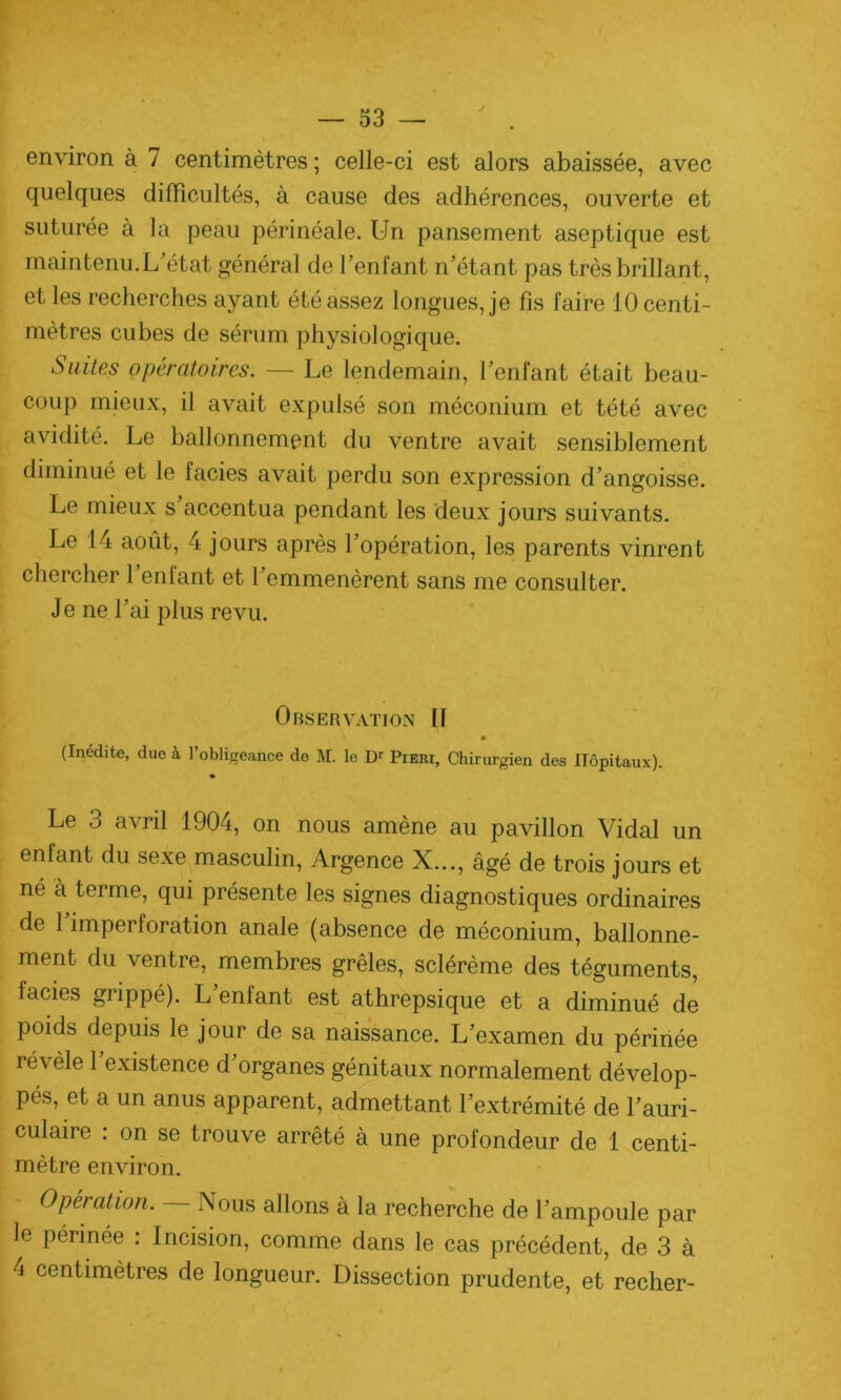 environ à 7 centimètres ; celle-ci est alors abaissée, avec quelques difficultés, à cause des adhérences, ouverte et suturée à la peau périnéale. Un pansement aseptique est maintenu.L’état général de l’enfant n’étant pas très brillant, et les recherches ayant été assez longues, je fis faire 10 centi- mètres cubes de sérum physiologique. Suites opératoires. — Le lendemain, l’enfant était beau- coup mieux, il avait expulsé son méconium et tété avec avidité. Le ballonnement du ventre avait sensiblement diminué et le faciès avait perdu son expression d’angoisse. Le mieux s accentua pendant les deux jours suivants. Le 14 août, 4 jours après l’opération, les parents vinrent chercher 1 enfant et l’emmenèrent sans me consulter. Je ne l’ai plus revu. Observation 11 (Inédite, duo à l’obligeance de M. le Dr Pieri, Chirurgien des Hôpitaux). Le 3 avril 1904, on nous amène au pavillon Vidal un enfant du sexe masculin, Argence X..., âgé de trois jours et né à terme, qui présente les signes diagnostiques ordinaires de 1 imperforation anale (absence de méconium, ballonne- ment du ventre, membres grêles, sclérème des téguments, faciès grippé). L enfant est athrepsique et a diminué de poids depuis le jour de sa naissance. L’examen du périnée révèle l’existence d’organes génitaux normalement dévelop- pés, et a un anus apparent, admettant l’extrémité de l’auri- culaire : on se trouve arrêté à une profondeur de 1 centi- mètre environ. Opération. Nous allons à la recherche de l’ampoule par le périnée : Incision, comme dans le cas précédent, de 3 à 4 centimètres de longueur. Dissection prudente, et recher-