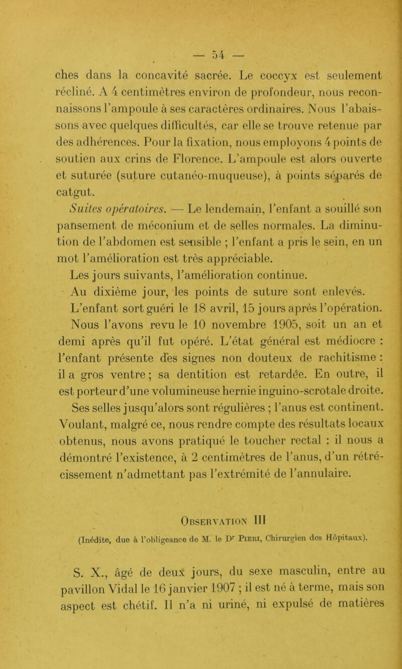 ches dans la concavité sacrée. Le coccyx est seulement récliné. A 4 centimètres environ de profondeur, nous recon- naissons l’ampoule à ses caractères ordinaires. Nous l’abais- sons avec quelques difficultés, car elle se trouve retenue par des adhérences. Pour la fixation, nous em ployons 4 points de soutien aux crins de Florence. L’ampoule est alors ouverte et suturée (suture cutanéo-muqueuse), à points séparés de catgut. Suites opératoires. — Le lendemain, l’enfant a souillé son pansement de méconium et de selles normales. La diminu- tion de l’abdomen est sensible ; l’enfant a pris le sein, en un mot l’amélioration est très appréciable. Les jours suivants, l’amélioration continue. Au dixième jour, les points de suture sont enlevés. L’enfant sort guéri le 18 avril, 15 jours après l’opération. Nous l’avons revu le 10 novembre 1905, soit un an et demi après qu’il fut opéré. L’état général est médiocre : l’enfant présente dès signes non douteux de rachitisme : il a gros ventre ; sa dentition est retardée. En outre, il est porteur d’une volumineuse hernie inguino-scrotale droite. Ses selles jusqu’alors sont régulières ; l’anus est continent. Voulant, malgré ce, nous rendre compte des résultats locaux obtenus, nous avons pratiqué le toucher rectal : il nous a démontré l’existence, à 2 centimètres de l’anus, d’un rétré- cissement n’admettant pas l’extrémité de l’annulaire. Observation III (Inédite, due à l’ohligeance de M. le I)r Pieri, Chirurgien des Hôpitaux). S. X., âgé de deux jours, du sexe masculin, entre au pavillon Vidal le 16 janvier 1907 ; il est né à terme, mais son aspect est chétif. Il n’a ni uriné, ni expulsé de matières