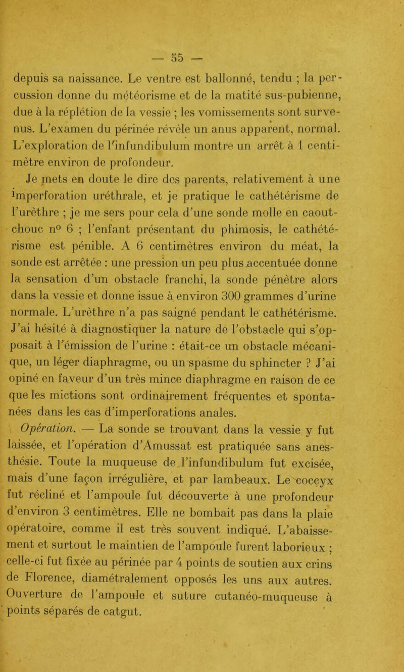 depuis sa naissance. Le ventre est ballonné, tendu ; la per- cussion donne du météorisme et de la matité sus-pubienne, due à la réplétion de la vessie ; les vomissements sont surve- nus. L'examen du périnée révèle un anus apparent, normal. L’exploration de Linfundibulum montre un arrêt à 1 centi- mètre environ de profondeur. Je mets en doute le dire des parents, relativement à une bnperforation uréthrale, et je pratique le cathétérisme de l’urèthre ; je me sers pour cela d’une sonde molle en caout- chouc n° 6 ; l’enfant présentant du phimosis, le cathété- risme est pénible. A 6 centimètres environ du méat, la sonde est arrêtée : une pression un peu plus .accentuée donne la sensation d’un obstacle franchi, la sonde pénètre alors dans la vessie et donne issue à environ 300 grammes d’urine normale. L’urèthre n’a pas saigné pendant le cathétérisme. J’ai hésité à diagnostiquer la nature de l’obstacle qui s’op- posait à l’émission de l’urine : était-ce un obstacle mécani- que, un léger diaphragme, ou un spasme du sphincter ? J’ai opiné en faveur d’un très mince diaphragme en raison de ce que les mictions sont ordinairement fréquentes et sponta- nées dans les cas d’imperforations anales. Opération. — La sonde se trouvant dans la vessie y fut laissée, et l’opération d’Amussat est pratiquée sans anes- thésie. Toute la muqueuse de l’infundibulum fut excisée, mais d’une façon irrégulière, et par lambeaux. Le coccyx fut récliné et l’ampoule fut découverte à une profondeur d’environ 3 centimètres. Elle ne bombait pas dans la plaie opératoire, comme il est très souvent indiqué. L’abaisse- ment et surtout le maintien de l’ampoule furent laborieux ; celle-ci fut fixée au périnée par 4 points de soutien aux crins de Florence, diamétralement opposés les uns aux autres. Ouverture de 1 ampoule et suture cutanéo-muqueuse à points séparés de catgut.