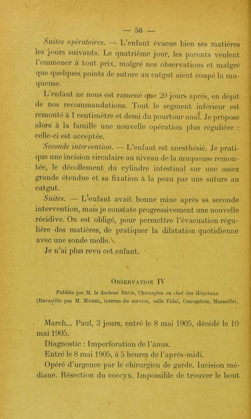Suites opératoires. — L’enfant évacue bien ses matières les jours suivants. Le quatrième jour, les parents veulent 1 emmener à tout prix, malgré nos observations et malgré que quelques, points de suture au catgut aient coupé la mu- queuse. L enlant ne nous est ramené que 20 jours après, en dépit de nos recommandations, fout le segment inférieur est remonté à 1 centimètre et demi du pourtour anal. Je propose alors à la 1 ami lie une nouvelle opération plus régulière : celle-ci est acceptée. Seconde intervention. — L’enfant est anesthésié. Je prati- que une incision circulaire au niveau de la muqueuse remon- tée, le décollement du cylindre intestinal sur une assez grande étendue et sa fixation à la peau par une suture au catgut. Suites. — L’enfant avait bonne mine après sa seconde intervention, mais je constate progressivement une nouvelle récidive. On est obligé, pour permettre l’évacuation régu- lière des matières, de pratiquer la dilatation quotidienne avec une sonde molle. V Je n’ai plus revu cet enfant. Observation IV Publiée par M. le docteur Brun, Chirurgien en chef des Hôpitaux (Recueillie par M. Murel, interne du service, salle Vidal, Conception, Marseille). March... Paul, 3 jours, entré le 8 mai 1905, décédé le 10 mai 1905. Diagnostic : Imperforation de l’anus. Entré le 8 mai 1905, à 5 heures de l’après-midi. Opéré d’urgence par le chirurgien de garde. Incision mé- diane. Résection du coccyx. Impossible de trouver le bout