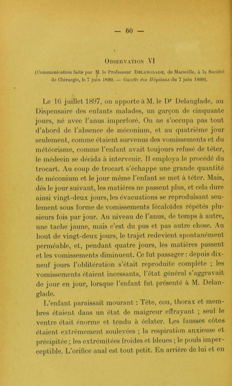 Observation VI (Communication faite par M. le Professeur Delanglade, de Marseille, à la Société de Chirurgie, le 7 juin 1899. — Gazette des Hôpitaux du 7 juin 1899). Le 16 juillet 1897, on apporte à M. le Dr Delanglade, au Dispensaire des enfants malades, un garçon de cinquante jours, né avec l’anus imperforé. On ne s’occupa pas tout d’abord de l’absence de méconium, et au quatrième jour seulement, comme étaient survenus des vomissements et du météorisme, comme l’enfant avait toujours refusé de téter, le médecin se décida à intervenir. Il employa le procédé du trocart. Au coup de trocart s’échappe une grande quantité de méconium et le jour même l’enfant se met à téter. Mais, dès le jour suivant, les matières ne passent plus, et cela dure ainsi vingt-deux jours, les évacuations se reproduisant seu- lement sous forme de vomissements fécaloïdes répétés plu- sieurs fois par jour. Au niveau de l’anus, de temps à autre, une tache jaune, mais c’est du pus et pas autre chose. Au bout de vingt-deux jours, le trajet redevient spontanément perméable, et, pendant quatre jours, les matières passent et les vomissements diminuent. Ce fut passager : depuis dix- neuf jours l’oblitération s’était reproduite complète ; les vomissements étaient incessants, l’état général s’aggravait de jour en jour, lorsque l’enfant fut présenté à M. Delan- glade. L’enfant paraissait mourant : Tête, cou, thorax et mem- bres étaient dans un état de maigreur effrayant ; seul le ventre était énorme et tendu à éclater. Les fausses côtes étaient extrêmement soulevées ; la respiration anxieuse et précipitée ; les extrémitées froides et bleues ; le pouls imper- ceptible. L’orifice anal est tout petit. En arrière de lui et en