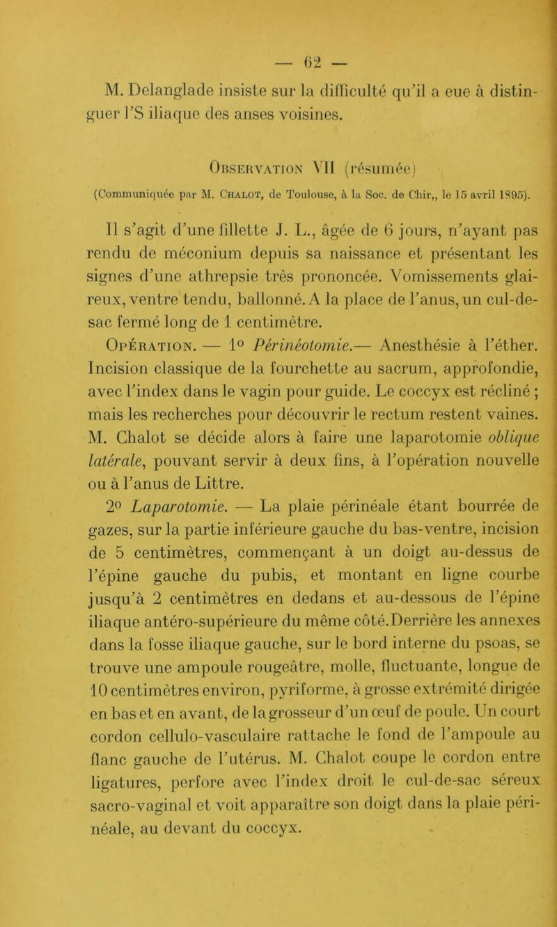 M. Delanglade insiste sur la difficulté qu'il a eue à distin guer l’S iliaque des anses voisines. Observation VII (résumée) (Communiquée par M. Chalot, de Toulouse, à la Soc. de Chir„ le 15 avril 1S95). Il s'agit d'une fillette J. L., âgée de 6 jours, n’ayant pas rendu de méconium depuis sa naissance et présentant les signes d’une athrepsie très prononcée. Vomissements glai- reux, ventre tendu, ballonné. A la place de l’anus, un cul-de- sac fermé long de 1 centimètre. Opération. — 1° Périnéotomie.— Anesthésie à l'éther. Incision classique de la fourchette au sacrum, approfondie, avec l'index dans le vagin pour guide. Le coccyx est récliné ; mais les recherches pour découvrir le rectum restent vaines. M. Chalot se décide alors à faire une laparotomie oblique latérale, pouvant servir à deux fins, à l'opération nouvelle ou à l’anus de Littré. 2° Laparotomie. — La plaie périnéale étant bourrée de gazes, sur la partie inférieure gauche du bas-ventre, incision de 5 centimètres, commençant à un doigt au-dessus de l’épine gauche du pubis, et montant en ligne courbe jusqu'à 2 centimètres en dedans et au-dessous de l’épine iliaque antéro-supérieure du même côté. Derrière les annexes dans la fosse iliaque gauche, sur le bord interne du psoas, se trouve une ampoule rougeâtre, molle, fluctuante, longue de 10 centimètres environ, pyriforme, à grosse extrémité dirigée en bas et en avant, de la grosseur d’un œuf de poule. Un court cordon cellulo-vasculaire rattache le fond de 1 ampoule au flanc gauche de l’utérus. M. Chalot coupe le cordon entre ligatures, perfore avec l’index droit le cul-de-sac séreux sacro-vaginal et voit apparaître son doigt dans la plaie péri- néale, au devant du coccyx.