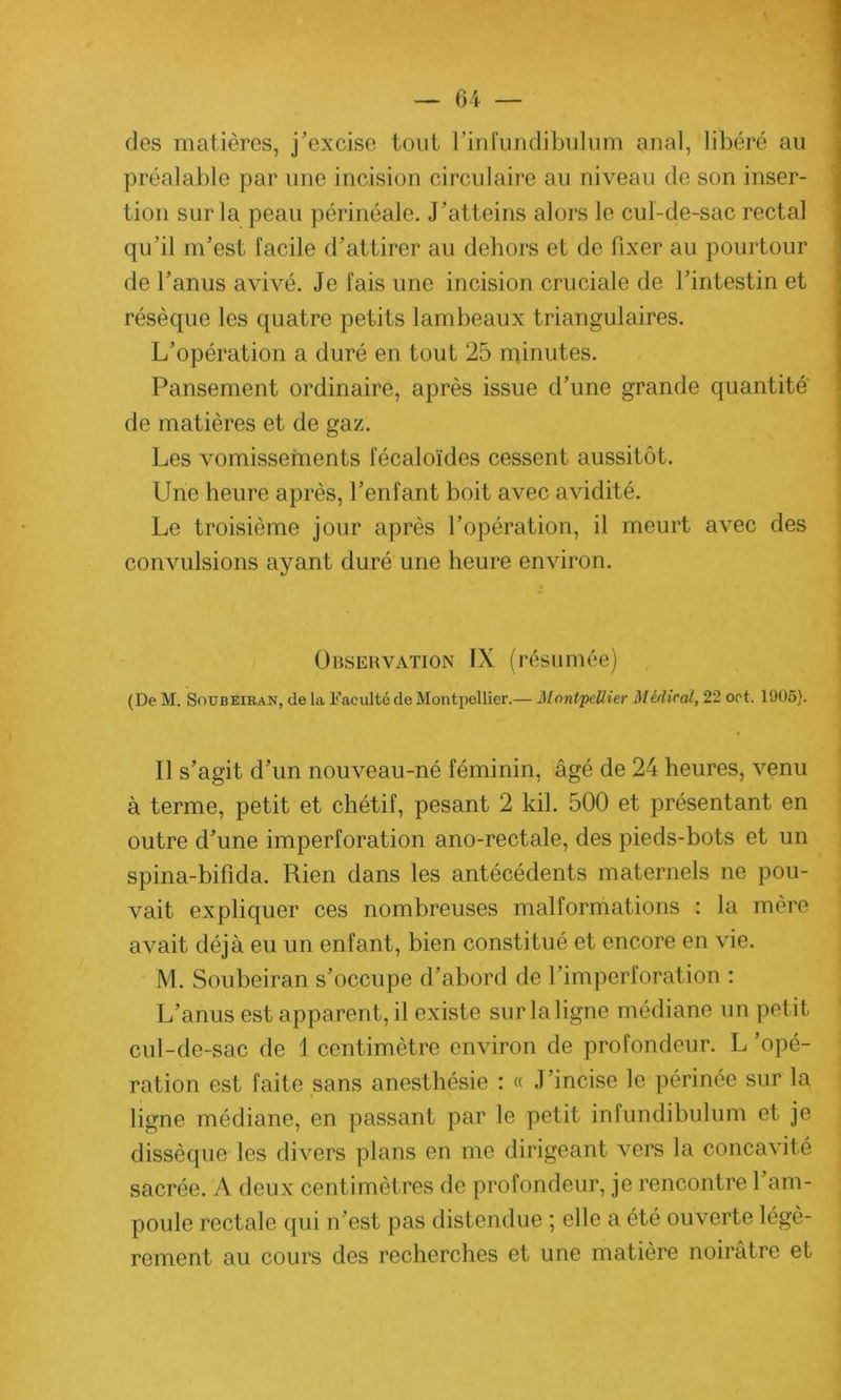 des matières, j’excise tout l’infundibulum anal, libéré au préalable par une incision circulaire au niveau de son inser- tion sur la peau périnéale. J’atteins alors le cul-de-sac rectal qu’il m’est facile d’attirer au dehors et de fixer au pourtour de l’anus avivé. Je fais une incision cruciale de l’intestin et résèque les quatre petits lambeaux triangulaires. L’opération a duré en tout 25 minutes. Pansement ordinaire, après issue d’une grande quantité de matières et de gaz. Les vomissements fécaloïdes cessent aussitôt. Une heure après, l’enfant boit avec avidité. Le troisième jour après l’opération, il meurt avec des convulsions ayant duré une heure environ. Observation IX (résumée) (De M. Soubeiran, de la Faculté de Montpellier.— Montpellier Médical, 22 oct. 1905). Il s’agit d’un nouveau-né féminin, âgé de 24 heures, venu à terme, petit et chétif, pesant 2 kil. 500 et présentant en outre d’une imperforation ano-rectale, des pieds-bots et un spina-bifida. Rien dans les antécédents maternels ne pou- vait expliquer ces nombreuses malformations : la mère avait déjà eu un enfant, bien constitué et encore en vie. M. Soubeiran s’occupe d’abord de l’imperforation : L’anus est apparent, il existe surlaligne médiane un petit cul-de-sac de 1 centimètre environ de profondeur. L opé- ration est faite sans anesthésie : « J’incise le périnée sur la ligne médiane, en passant par le petit infundibulum et je dissèque les divers plans en me dirigeant vers la concavité sacrée. A deux centimètres de profondeur, je rencontre l’am- poule rectale qui n’est pas distendue ; elle a été ouverte légè- rement au cours des recherches et une matière noirâtre et