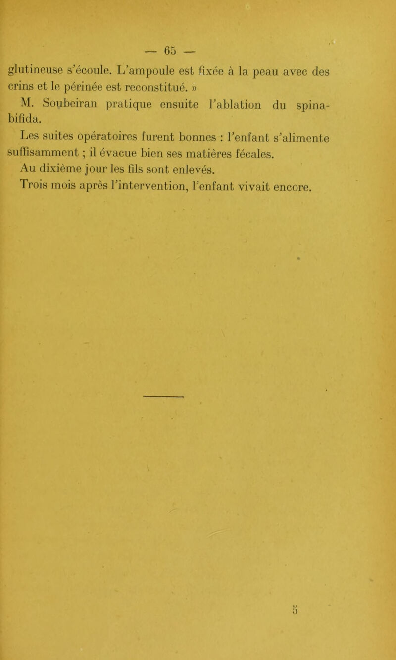 glutineuse s’écoule. L’ampoule est fixée à la peau avec des crins et le périnée est reconstitué. » M. Soubeiran pratique ensuite l’ablation du spina- bifida. Les suites opératoires furent bonnes : l’enfant s’alimente suffisamment ; il évacue bien ses matières fécales. Au dixième jour les fils sont enlevés. Trois mois après l’intervention, l’enfant vivait encore.