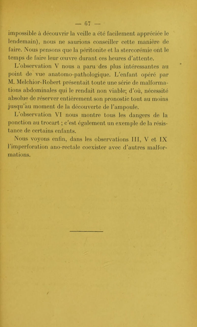 07 — impossible à découvrir la veille a été facilement appréciée le lendemain), nous ne saurions conseiller cette manière de faire. Nous pensons que la péritonite et la stercorémie ont le temps de faire leur œuvre durant ces heures d'attente. L’observation V nous a paru des plus intéressantes au point de vue anatomo-pathologique. L’enfant opéré par M. Melchior-Robert présentait toute une série de malforma- tions abdominales qui le rendait non viable; d’où, nécessité absolue de réserver entièrement son pronostic tout au moins jusqu’au moment de la découverte de l’ampoule. L’observation VI nous montre tous les dangers de la ponction au trocart ; c’est également un exemple de la résis- tance de certains enfants. Nous voyons enfin, dans les observations III, V et IX l’imperforation ano-rectale coexister avec d’autres malfor- mations. /