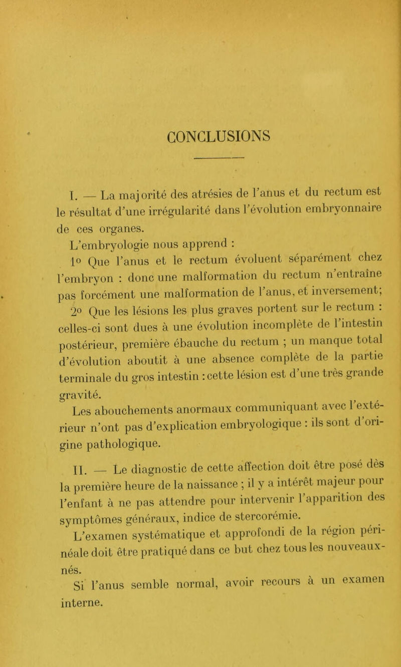 CONCLUSIONS X. — La majorité des atrésies de 1 anus et du rectum est le résultat d’une irrégularité dans révolution embryonnaire de ces organes. L’embryologie nous apprend : 1° Que l’anus et le rectum évoluent séparément chez l’embryon : donc une malformation du rectum n’entraîne pas forcément une malformation de 1 anus, et inversement, 2° Que les lésions les plus graves portent sur le rectum : celles-ci sont dues à une évolution incomplète de 1 intestin postérieur, première ébauche du rectum ; un manque total d’évolution aboutit à une absence complète de la partie terminale du gros intestin : cette lésion est d’une très grande gravité. Les abouchements anormaux communiquant avec l’exté- rieur n’ont pas d’explication embryologique : ils sont d’ori- gine pathologique. XL — Le diagnostic de cette affection doit être posé dès la première heure de la naissance ; il y a intérêt majeur pour l’enfant à ne pas attendre pour intervenir l’apparition des symptômes généraux, indice de stercorémie. L’examen systématique et approfondi de la région péri- néale doit être pratiqué dans ce but chez tous les nouveaux- nés. Si l’anus semble normal, avoir recours à un examen interne.