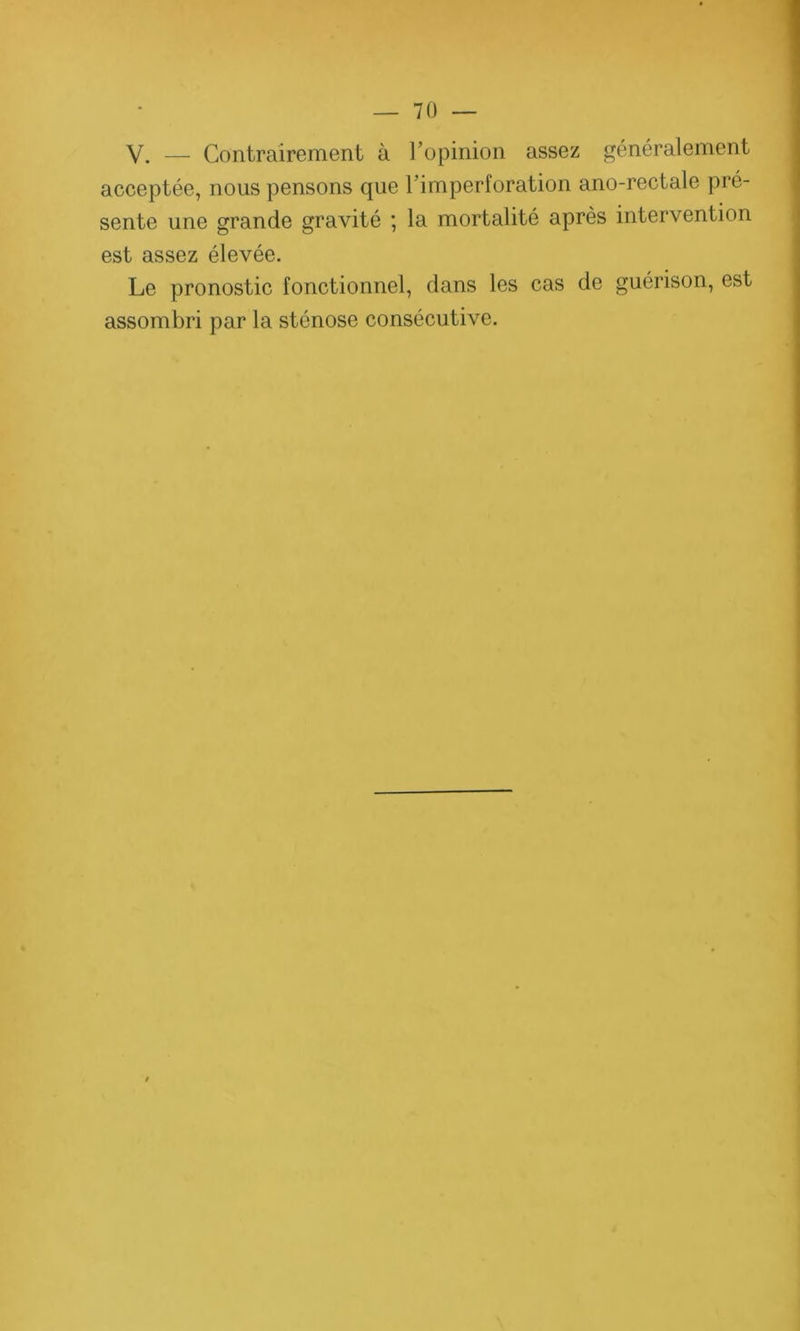 y. _ Contrairement à l’opinion assez généralement acceptée, nous pensons que l’imperforation ano-rectale pré- sente une grande gravité ; la mortalité après intervention est assez élevée. Le pronostic fonctionnel, dans les cas de guérison, est assombri par la sténose consécutive.