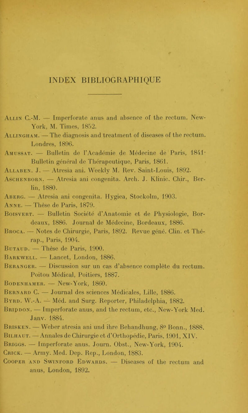 INDEX BIBLIOGRAPHIQUE Allin C.-M. — Imperforate anus and absence of the rectum. New- York, M. Times, 1852. Allingham. — The diagnosis and treatment of diseases of the rectum. Londres, 1896. Amussat. — Bulletin de l’Académie de Médecine de Paris, 1841 * Bulletin général de Thérapeutique, Paris, 1861. Allaben. J. — Atresia ani. VVeekly M. Rev. Saint-Louis, 1892. Aschenborn. — Atresia ani congenita. Arch. J. Klinic. Cliir., Ber- lin, 1880. Aberg. — Atresia ani congenita. Hygiea, Stockolrn, 1903. Anne. — Thèse de Paris, 1879. Boisvert. — Bulletin Société d’Anatomie et de Physiologie, Bor- deaux, 1886. Journal de Médecine, Bordeaux, 1886. Broca. — Notes de Chirurgie, Paris, 1892. Revue géné. Clin, et Thé- rap., Paris, 1904. Butaud. — Thèse de Paris, 1900. Barkwell. — Lancet, London, 1886. Beranger. — Discussion sur un cas d’absence complète du rectum. Poitou Médical, Poitiers, 1887. Bodenhamer. — New-York, 1860. Bernard C. — Journal des sciences Médicales, Lille, 1886. Byrd. W.-A. — Méd. and Surg. Reporter, Philadelphia, 1882. Bripdon. — Imperforate anus, and the rectum, etc., New-York Med. Janv. 1884. Brisken. — Weber atresia ani und ihre Behandhung, 8° Bonn., 1888. Bilhaut. —Annales de Chirurgie et d’Orthopédie, Paris, 1901, XIV. Briggs. — Imperforate anus. Journ. Obst., New-York, 1904. Crick. —Army. Med. Dep. Rep., London, 1883. Cooper and Swinford Edwards. — Diseases of the rectum and anus, London, 1892.