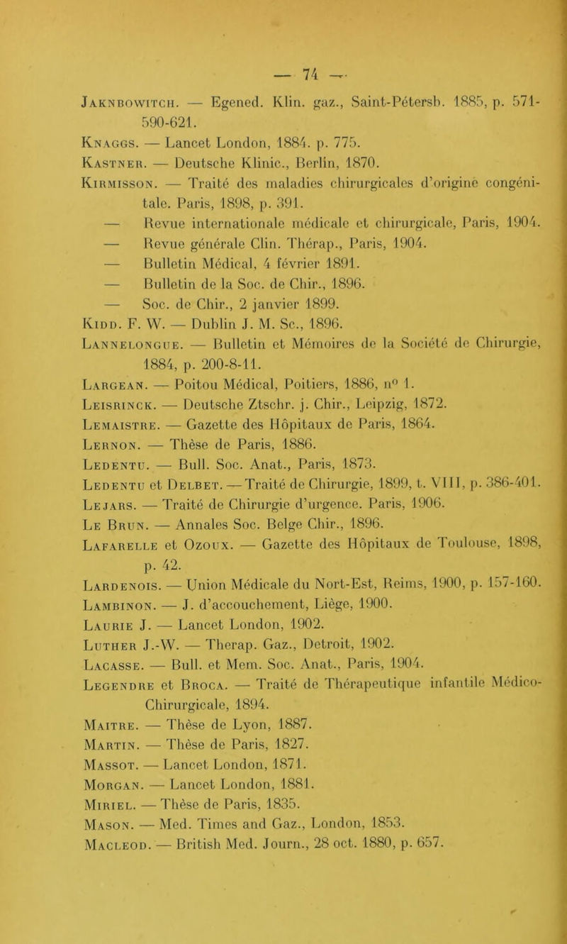Jaknbowitcii. — Egened. Klin, gaz., Saint-Pétersb. 1885, p. 571 - 590-621. Knaggs. — Lancet London, 1884. p. 775. Kastner. — Deutsche Klinic., Berlin, 1870. Kirmisson. — Traité des maladies chirurgicales d’origine congéni- tale. Paris, 1898, p. 391. Revue internationale médicale et chirurgicale, Paris, 1904. — Revue générale Clin. Thérap., Paris, 1904. — Bulletin Médical, 4 février 1891. — Bulletin de la Soc. de Chir., 1896. — Soc. de Chir., 2 janvier 1899. Kidd. F. YV. — Dublin J. M. Sc., 1896. Lannelongue. — Bulletin et Mémoires do la Société de Chirurgie, 1884, p. 200-8-11. Largean. — Poitou Médical, Poitiers, 1886, n° 1. Leisrinck. — Deutsche Ztschr. j. Chir., Leipzig, 1872. Lemaistre. — Gazette des Hôpitaux de Paris, 1864. Lernon. — Thèse de Paris, 1886. Ledentu. — Bull. Soc. Anat., Paris, 1873. Ledentu et Delbet. — Traité de Chirurgie, 1899, t. VIII, p. 386-401. Le jars. — Traité de Chirurgie d’urgence. Paris, 1906. Le Brun. — Annales Soc. Belge Chir., 1896. Lafarelle et Ozoux. — Gazette des Hôpitaux de Toulouse, 1898, p. 42. Lardenois. — Union Médicale du Nort-Est, Reims, 1900, p. 157-160. Lambinon. — J. d’accouchement, Liège, 1900. Laurie J. — Lancet London, 1902. Luther J.-W. — Therap. Gaz., Detroit, 1902. Laçasse. — Bull, et Mem. Soc. Anat., Paris, 1904. Legendre et Broca. — Traité de Thérapeutique infantile Médico- Chirurgicale, 1894. Maître. — Thèse de Lyon, 1887. Martin. — Thèse de Paris, 1827. Massot. — Lancet London, 1871. Morgan. — Lancet London, 1881. Miriel. — Thèse de Paris, 1835. Mason. — Med. Times and Gaz., London, 1853. Macleod. — British Med. Journ., 28 oct. 1880, p. 657.