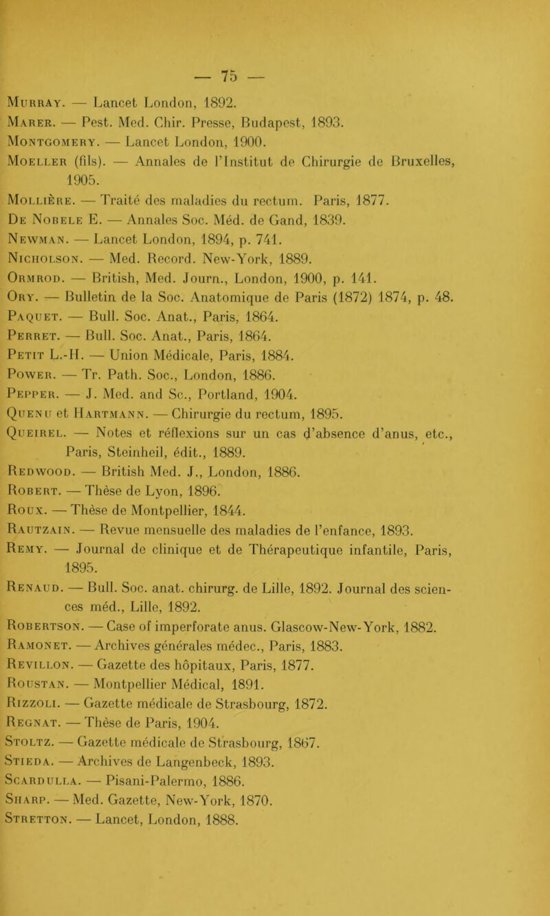 Murray. — Lancet London, 1892. Marer. — Pest. Med. Chir. Presse, Budapest, 1893. Montgomery. — Lancet London, 1900. Moeller (fils). — Annales de l’Institut do Chirurgie de Bruxelles, 1905. Mollière. — Traité des maladies du rectum. Paris, 1877. De Nobele E. — Annales Soc. Méd. de Gand, 1839. Newman. — Lancet London, 1894, p. 741. Niciiolson. — Med. Record. New-York, 1889. Ormrod. — British, Med. Journ., London, 1900, p. 141. Ory. — Bulletin de la Soc. Anatomique de Paris (1872) 1874, p. 48. Paquet. — Bull. Soc. Anat., Paris, 1864. Perret. — Bull. Soc. Anat., Paris, 1864. Petit L.-II. — Union Médicale, Paris, 1884. Power. — Tr. Path. Soc., London, 1886. Pepper. — J. Med. and Sc., Portland, 1904. Quenu et Hartmann. — Chirurgie du rectum, 1895. Queirel. — Notes et réflexions sur un cas d’absence d’anus, etc., Paris, Steinheil, édit., 1889. Redwood. — British Med. J., London, 1886. Robert. — Thèse de Lyon, 1896. Roux. —Thèse de Montpellier, 1844. Rautzain. — Revue mensuelle des maladies de l’enfance, 1893. Rem y. — Journal de clinique et de Thérapeutique infantile, Paris, 1895. Renaud. — Bull. Soc. anat. chirurg. de Lille, 1892. Journal dos scien- ces méd., Lille, 1892. Robertson. —Case of imperforate anus. Glascow-New-York, 1882. Ramonet. —Archives générales médec., Paris, 1883. Revillon. — Gazette des hôpitaux, Paris, 1877. Roustan. — Montpellier Médical, 1891. Rizzoli. — Gazette médicale de Strasbourg, 1872. Régnât. — Thèse de Paris, 1904. Stoltz. — Gazette médicale de Strasbourg, 1867. Stieda. — Archives de Langenbeck, 1893. Scardulla. — Pisani-Palermo, 1886. Sharp. — Med. Gazette, New-York, 1870. Stretton. — Lancet, London, 1888.