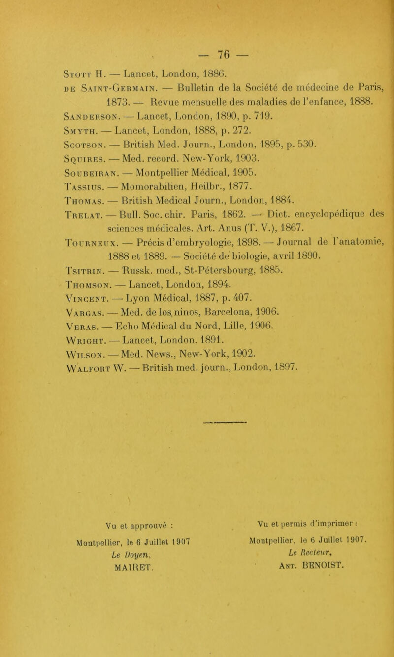Stott II. — Lancet, London, 1886. de Saint-Germain. — Bulletin de la Société de médecine de Paris, 1873. — Revue mensuelle des maladies de l’enfance, 1888. Sanderson. — Lancet, London, 1890, p. 719. Smyth. — Lancet, London, 1888, p. 272. Scotson. — British Med. Journ., London, 1895, p. 530. S quires. — Med. record. New-York, 1903. Soubeiran. — Montpellier Médical, 1905. Tassius. — Momorabilien, Heilbr., 1877. Thomas. — British Medical Journ., London, 1884. Trelat. — Bull. Soc. chir. Paris, 1862. — Dict. encyclopédique des sciences médicales. Art. Anus (T. V.), 1867. Tourneux. — Précis d’embryologie, 1898. — Journal de l'anatomie, 1888 et 1889. — Société de biologie, avril 1890. Tsitrin. — Russk. mcd., St-Pétersbourg, 1885. Thomson. — Lancet, London, 1894. Vincent. — Lyon Médical, 1887, p. 407. Vargas. — Med. de los,ninos, Barcelona, 1906. Veras. — Echo Médical du Nord, Lille, 1906. Wright. — Lancet, London. 1891. Wilson. —Med. News., New-York, 1902. Walfort W. — British med. journ., London, 1897. Vu el approuvé : Vu et permis d imprimer : Montpellier, le 6 Juillet 1907 Montpellier, le 6 Juillet 1907. Le Doyen, Le Recteur, MAIRET. Ant. BENOIST.