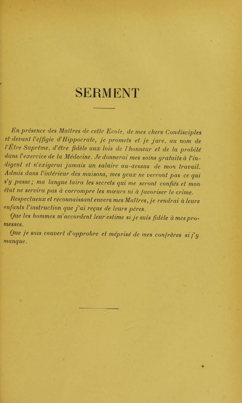 SERMENT En présence des Maîtres de celle Ecole, de mes chers Condisciples et devant /’effigie d’Hippocrate, je promets et je jure, au nom de l'Être Suprême, d’être fidèle aux lois de l'honneur et de la probité dans l’exercice de la Médecine. Je donnerai mes soins gratuits à l’in- digent et n’exigerai jamais un salaire au-dessus de mon travail. Admis dans l’intérieur des maisons, mes geux ne verront pas ce qui s g passe ; ma langue taira les secrets qui me seront confiés et mon état ne servira pas à corrompre les mœurs ni à favoriser le crime. Respectueux et reconnaissant envers mes Maîtres, je rendrai à leurs enfants l’instruction que j’ai reçue de leurs pères. Que les hommes m accordent leur estime si je suis fidèle à mes pro- messes. Que je sois couvert d’opprobre et méprisé de mes confrères si j’y manque.