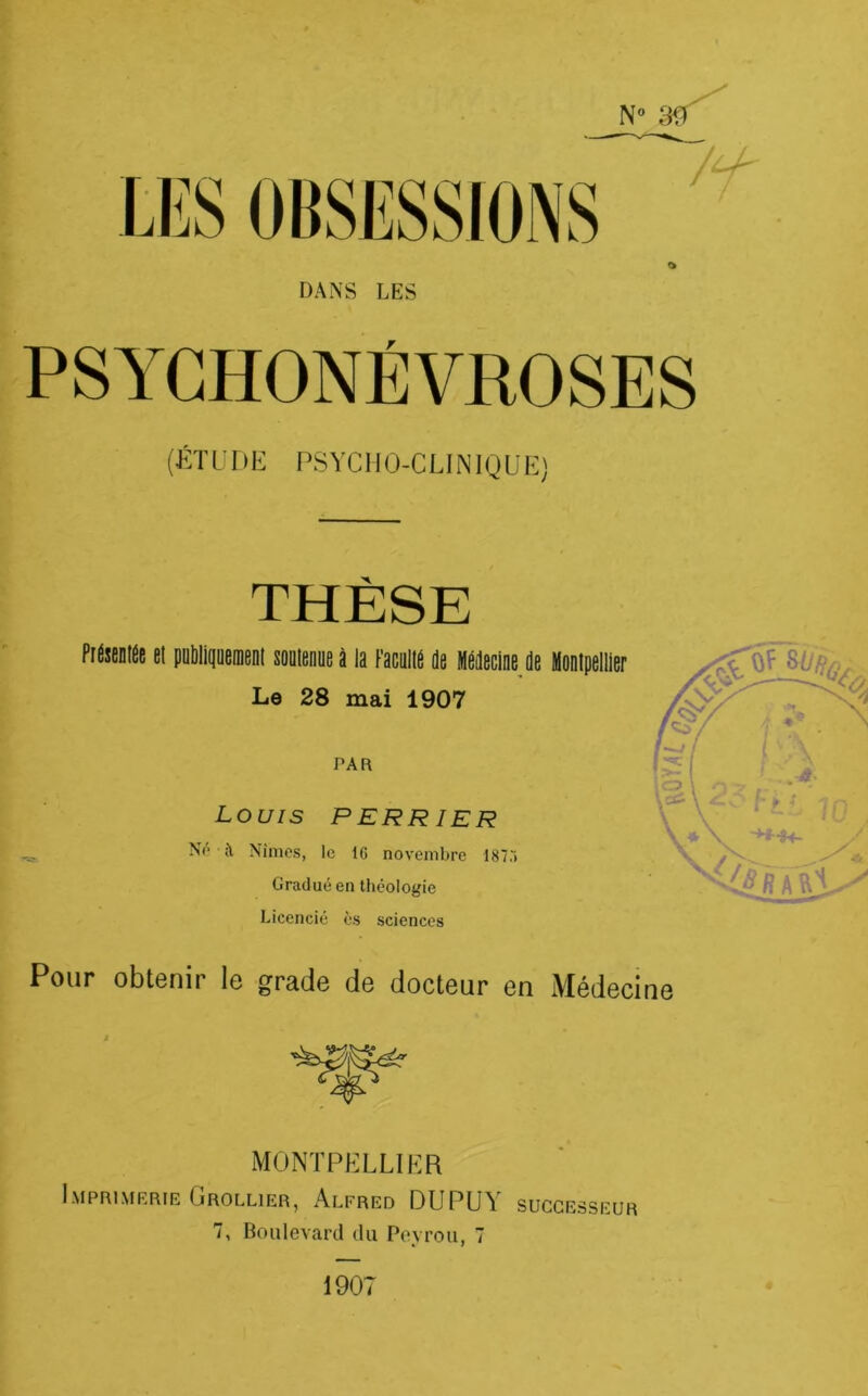 DANS LES PSYGHONÉVROSES (KïüriE PSYCHO-CLINIQUE) THÈSE PidstDliit SI püMiqüemnt simeniie â la l'atulid jj MéJttine Le 28 mai 1907 PAR Louis PERR ier ^ Nimes, le 16 novembre 1875 Gradué en théologie Licencié ès sciences Pour obtenir le grade de docteur en Médecine MONTPELLIER Imprimerie Grollier, Alfred DUPUY successeur 7, Boulevard du Poyrou, 7 1907