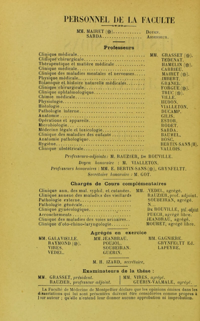 PERSONNEL DE LA FACUI/LE MM. MAIRET (^) Doyen. SARDA AssESSEim. Professeurs Clinique médicale MM. GRASSET (ffs). Clinique-chirurgicale TEDENAT. Thérapeutique et matière médicale HAMEI.IN (^). Clinique médicale CARHIEU. Clinique des maladies mentales et nerveuses MAIRET (ffj). Physique médicale IMRERT. Rolanique et histoire naturelle médicales CRANEL. Clinique chirurgicale FORGUE(:^). Clinique ophtalmologique TRUC Chimie médicale VII.LE. Physiologie REDON. Histologie VIAI.LETON. Pathologie interne DUCAMP. Anatomie GII.IS. Opérations et appareils ESTOR. Microbiologie ROUET. Médecine légale et toxicologie SARDA. Clinique des maladies des enfants BAUV1EI.. Anatomie pathologique ROSC. Hygiène RERTIN-SAN5(H). Clinique obstétricale VAU.OIS. Professeurs-adjoints : M. RAUZIER, De ROUVll.l.E. Doyen honoraire ; M. VIAI.LETON. Professeurs honoraires ; MM. E. RERTIN-SANSGRYNFELTT. Secrétaire honoraire : M. GOT. Chargés de Cours complémentaires Clinique ann. des mal. .syphil. et cutanées. Clinique annexe des maladies des vieillards Pathologie exleine Pathologie générale Clinique gynécologique Accouchements Clinique des maladies des voies urinaires.. Clinique d’oto-rhino-laryngologie MM. .YEDEL, agrégé. RAUZIER,prof, adjoint. SOUREIRaN, agrégé. N... De ROUVILLE, prof.-aijoinl PU ECU, agrégé libre. JEANBRAU, agrégé. MOURET, agrégé libre. MM.GALAVIEI.LE. RAYMOND (^). VIRES. VEDEL. Agrégés en exercice MM. JEANBRAU. MM. GAGNIERE. POUJOL. GRYNFELTT Ed. SOUREIRAN. LAPE:YRE. GUERIN. M. H. IZARD, secrétaire, Examinateurs de la thèse : M.M. GWASSKT, président. RAUZIER, professeur adjoint. MM. VIRES, ayréyé. G U É R1 N-VA LM A LE, ayréyé. La Faculté de Médecine de Montpellier déclare que les opinions émises dans les dissertations qui lui sont présentées doivent être considérées comme propres à bur auteur ; qu'elle n'entend leur donner aucune approbation ni impronation.