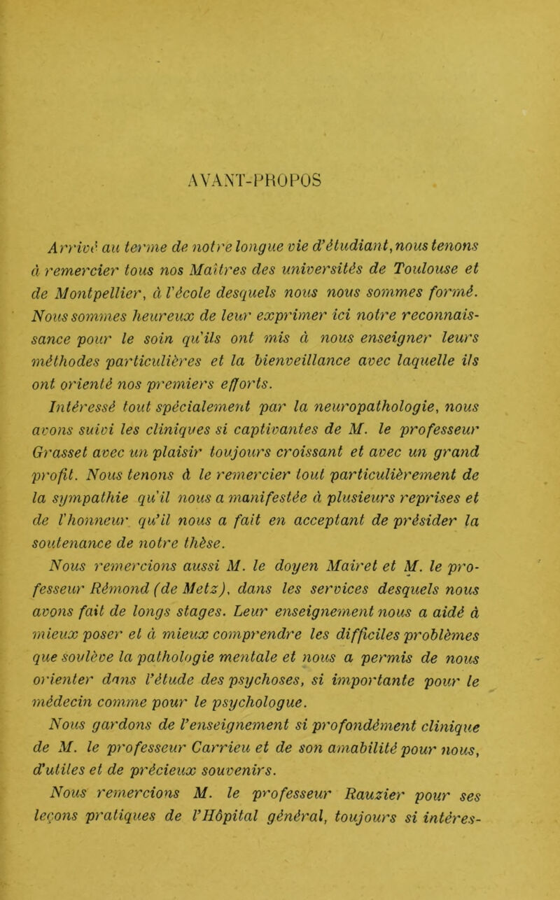 AVANT-PHOPOS Arrivé au terme de notre longue vie d'étudiant, nous tenons à remercier tous nos Maîtres des universités de Toulouse et de Montpellier, à Vécole desquels nous nous sommes formé. Nous sommes heureux de leur exprimer ici notre reconnais- sance pour le soin quils ont mis à nous enseigner leurs méthodes particulières et la bienveillance avec laquelle ils ont orienté nos premiers efforts. Intéressé tout spécialement par la neuropathologie, nous avons suivi les cliniques si captivantes de M. le professeur Grasset avec un plaisir toujours croissant et avec un grand profit. Nous tenons à le remercier tout particulièrement de la sympathie qu'il nous a manifestée à plusieurs reprises et de l'honneur qu'il nous a fait en acceptant de présider la soutenance de notre thèse. Nous remercions aussi M. le doyen Mairet et M. le pro- fesseur Rémo)id (de Metz), dans les services desquels nous avons fait de longs stages. Leur enseignement nous a aidé à mieux poser et à mieux comprendre les difficiles problèmes que soulève la pathologie mentale et nous a permis de nous orienter dans l'étude des psychoses, si importante pour le médecin comme pour le psychologue. Nous gardo7îs de l'enseignement si profondément clinique de M. le professeur Carrieu et de son amabilité pour nous, d'utiles et de précieux souvenirs. Nous remercions M. le professeur Rauzier pour ses leçons pratiques de l'Hôpital général, toujours si intéres-
