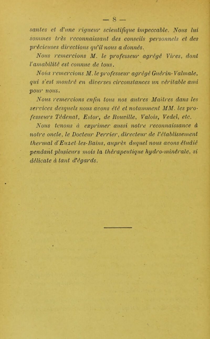 / — 8 — santés et d’une rigueur scientifique impeccable. Nous lui sommes très reconnaissant des conseils personnels et des précieuses directions qu’il nous a donnés.^ Nous remercions M. le professeur agrégé Vires, dont l'amabilité est connue de tous. Nous remercions M. le professeur agrégé Guérin-Valmale, qui s'est montré en diverses circonstances un véritable ami pour nous. Nous remercions enfin tous nos autres Maîtres dans les services desquels nous avons été et notamment MM. les pro- fesseurs Tédenat, Estor, de Rouville, Valois, Vedel, etc. Nous tenons à exprimer aussi notre reconnaissance à notre oncle, le Docteur Perrier, directeur de l’établissement thermal d'Euzet les-Bains, auprès duquel nous avons étudié pendant plusieurs mois la thérapeutique hydro-minérale, si délicate à tant d’égards.