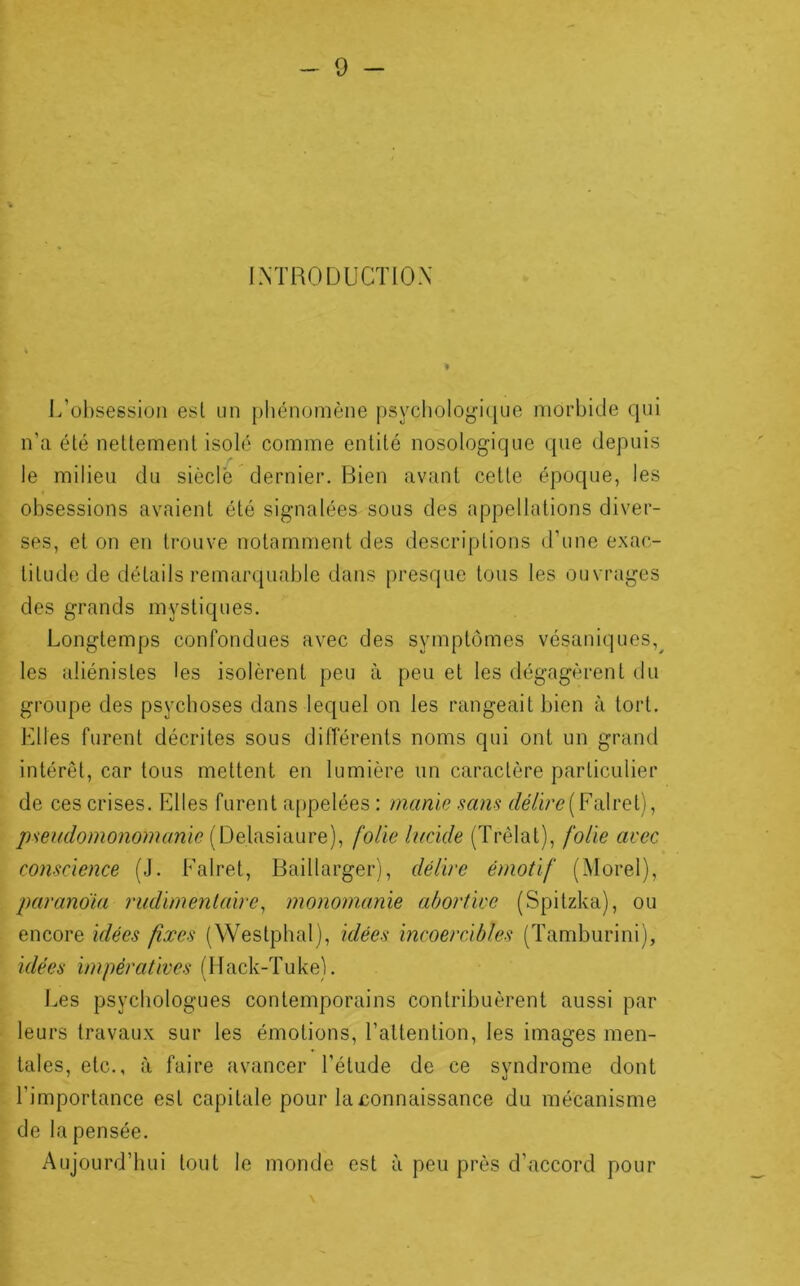 I.NTRODUCïlOX J/ol)sessiüii esl un phénomène psychologique morbide qui n’ci été nettement isolé comme entité nosologique que depuis le milieu du siècle dernier. Bien avant cette époque, les obsessions avaient été signalées sous des appellations diver- ses, et on en trouve notamment des descriptions d’une exac- titude de détails remarquable dans presque tous les ouvrages des grands mystiques. Longtemps confondues avec des symptômes vésaniques,^ les aliénistes les isolèrent peu à peu et les dégagèrent du groupe des psychoses dans lequel on les rangeait bien à tort. Elles furent décrites sous différents noms qui ont un grand intérêt, car tous mettent en lumière un caractère particulier de ces crises. Elles furent appelées : manie sans ('/é/ir{?(Falret), pseudomonomanïe folie lucide (Trêlat), folie avec conscience (J. Falret, Baillarger), délire émotif (Morel), parandia rudimentaire^ monomanie abortive (Spilzka), ou encore idées fixes (Westphal), idées incoercibles (Tamburini), idées impératives (Mack-Tuke). Les psychologues contemporains contribuèrent aussi par leurs travaux sur les émotions, l’attention, les images men- tales, etc., à faire avancer l’étude de ce syndrome dont l’importance est capitale pour la connaissance du mécanisme de la pensée. Aujourd’hui tout le monde est à peu près d’accord pour