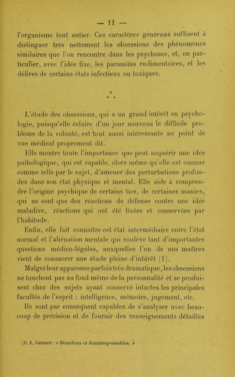 l’organisme tout entier. Ces caractères généraux suffisent a distinguer très nettement les obsessions des phénomènes similaires que l’on rencontre dans les psychoses, et, en par- ticulier, avec l’idée fixe, les paranoïas rudimentaires, et les délires de certains états infectieux ou toxiques. l.’étude des obsessions, qui a un grand intérêt en psycho- logie, puisqu’elle éclaire d’un jour nouveau le difficile pro- blème de la volonté, est tout aussi intéressante au point de vue médical proprement dit. Klle montre toute l’importance que peut acquérir une idée pathologique, qui est capable, alors même qu’elle est connue comme telle par le sujet, d’amener des perturbations profon- des dans son état physique et mental. Elle aide à compren- dre l’origine psychique de certains tics, de certaines manies, qui ne sont que des réactions de défense contre une idée maladive, réactions qui ont été fixées et conservées par l’habitude. Enfin, elle fait connaître cet état intermédiaire entre l’état normal et l’aliénation mentale qui soulève tant d’importantes questions médico-légales, auxquelles l’un de nos maîtres vient de consacrer une étude pleine d’intérêt (1). Malgréleur apparence parfois très dramatique, les obsessions ne touchent pas au fond même de la personnalité et se produi- sent chez des sujets ayant conservé intactes les principales facultés de l’esprit : intelligence, mémoire, jugement, etc. Ils sont par conséquent capables de s’analyser avec beau- coup de précision et de fournir des renseignements détaillés (l) J. (irasscl: « Domifous et clemiresponsables. »