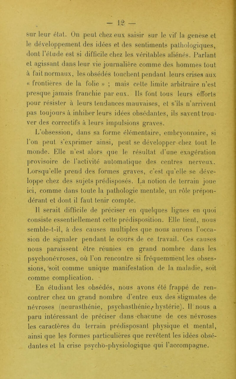 sur leur état. Ou pouL chez eux saisir sur le vil* la genèse et le développemenl des idées et des sentiments pathologiques, dont Tétude est si difficile chez les véi'ilahles aliénés. Parlant et agissant dans leur vie journalière comme des hommes tout il fait normaux, les obsédés touchent pendant leurs crises aux « frontières de la folie » ; mais cette limite arbitraire n’est presque jamais franchie par eux. Ils font tous leui's efforts pour résister à leurs tendances mauvîiises, et s’ils n’arrivent pas toujours à inhiber leurs idées obsédantes, ils savent trou- ver des correctifs à leurs impulsions griives. L’obsession, dans S('i Idrnie élémentaire, embryonnaire, si l’on peut s’expi'imer ainsi, peut se développer chez tout le monde. h]lle n’est alors que le résultat d’une exagération provisoire de l’activité automati(pie des centres nerveux. Lors(pi’elle prend des formes graves, c’est (pi’eile se déve- loppe chez des sujets prédis])Osés. La notion de terrain joue ici, comme dans toute la pathologie mentale, un rôle prépon- dérant et dont il faut tenir compte. Il serait difficile de préciser en quelques lignes en rpioi consiste essentiellement cette prédisposition. Elle lient, nous semble-t-il, à des causes multiples que nous aurons l’occa- sion de signaler pendant le cours de ce travail, (les causes nous paraissent être réunies en grand nombre dans les psycbonévroses, où l’on rencontre si fréquemment les obses- sions,'soit comme unique manifestation de la maladie, soit comme complication. En étudiant les obsédés, nous avons été frappé de ren- contrer chez un grand nombre d’entre eux des stigmates de névroses (neurasthénie, psychasthénie,* hystérie). 11 nous a paru intéressant de préciser dans -chacune de ces névroses les caractères du terrain prédisposant physique et mental, ainsi que les formes particulières que revêtent les idées obsé- dantes et la crise psycbo-physiologique qui l’accompagne.