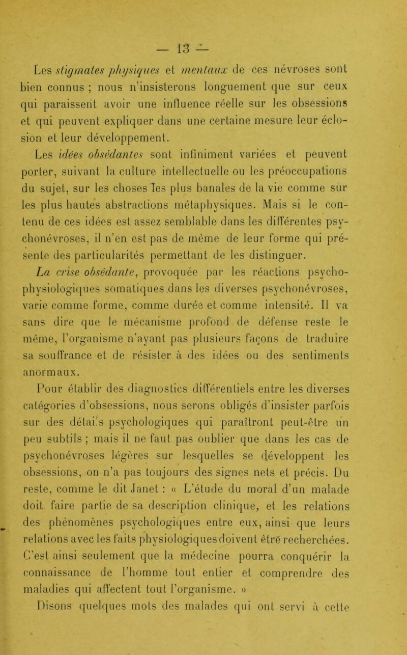 Les stigmates phgsiqiies et mentaux de ces névroses sont bien connus ; nous n’insisterons longuement que sur ceux qui paraissent avoir une influence réelle sur les obsessions et qui peuvent expliquer dans une certaine mesure leur éclo- sion et leur développement. Les idées obsédantes sont intiniment variées et peuvent porter, suivant la culture intellectuelle ou les préoccupations du sujet, sur les choses les plus banales de la vie comme sur les plus hautes abstractions métaphysiques. Mais si le con- tenu de ces idées est assez semblable dans les diiïérentes psy- chonévroses, il n’en est pas de même de leur forme qui pré- sente des particularités permettant de les distinguer. La crise obsédante^ provoquée par les réactions psycho- physiologiques somatiques .dans les diverses psychonévroses, varie comme forme, comme durée et comme intensité. Il va sans dire que le mécanisme profond de défense reste le même, l’organisme n’ayant pas plusieurs façons de traduire sa souffrance et de résister à des idées ou des sentiments anormaux. Pour établir des diagnostics différentiels entre les diverses catégories d’obsessions, nous serons obligés d’insister parfois sur des détails psychologiques qui paraîtront peut-être un peu subtils ; mais il ne faut pas oublier que dans les cas de psychonévro.ses légères sur lesquelles se développent les obsessions, on n’a pas toujours des signes nets et précis. L)u reste, comme le dit Janet : « L’étude du moral d’un malade doit faire partie de sa description clinique, et les relations des phénomènes psychologiques entre eux, ainsi que leurs relations avec les faits physiologiquesdoivent être recherchées. C’est ainsi seulement que la médecine pourra conquérir la connaissance de l’homme tout entier et comprendre des maladies qui aiïectent tout l’organisme. » Disons quelques mots des malades (pii ont servi à cette