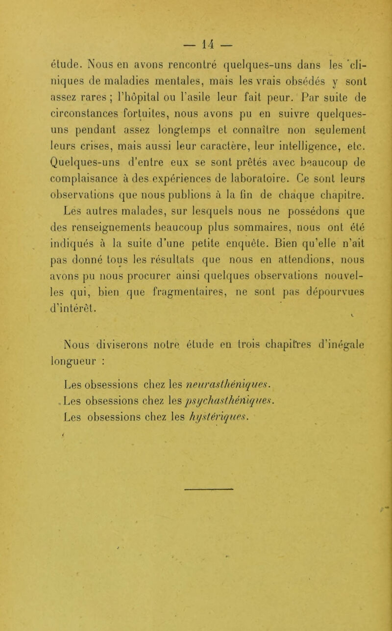 élude. Nous en avons rencontré quelques-uns dans les cli- niques de maladies mentales, mais les vrais obsédés y sont assez rares ; l’hôpital ou l’asile leur fait peur. Par suite de circonstances fortuites, nous avons pu en suivre quelques- uns pendant assez longtemps et connaître non seulement leurs crises, mais aussi leur caractère, leur intelligence, etc. Quelques-uns d’entre eux se sont prêtés avec beaucoup de complaisance à des expériences de laboratoire. Ce sont leurs observations que nous publions à la fin de chaque chapitre. Les autres malades, sur lesquels nous ne possédons que des renseignements beaucoup plus sommaires, nous ont été indiqués à la suite d’une petite enquête. Bien qu’elle n’ait pas donné tous les résultats que nous en attendions, nous avons pu nous procurer ainsi quelques observations nouvel- les qui, bien que fragmentaires, ne sont pas dépourvues d’intérêt. Nous diviserons notre élude en trois chapitres d’inégale longueur : Les obsessions chez les neurasthéiiiques. Les obsessions chez les psi/chasthéniques. Les obsessions chez les hystériques.
