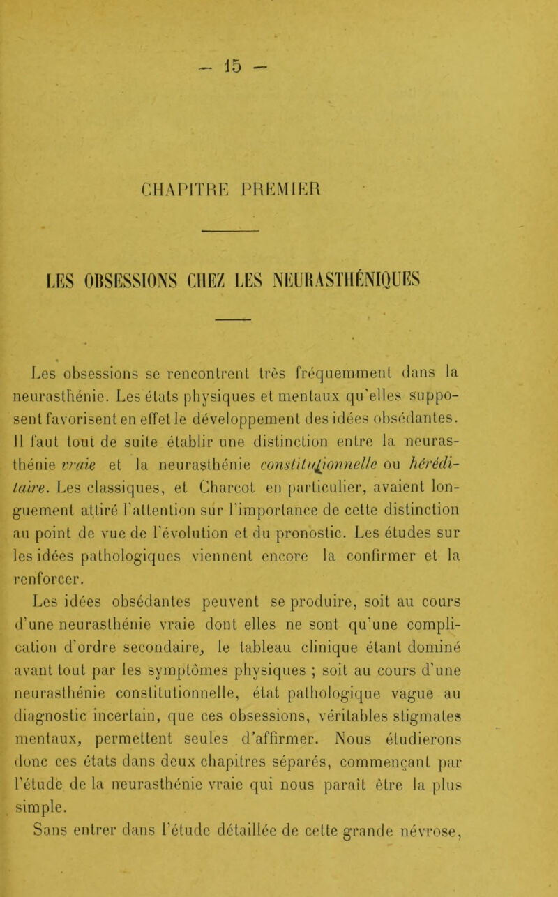 CIIAr'ITKK PRIÎMIHR UîS OltSESSIONS CHEZ I.ES NEUliASTIlfiNIQUES Les obsessions se rencontrenl très fréquemment dans la neurasthénie. Les états physiques et mentaux qu'elles suppo- sent favorisent en effet le développement des idées obsédantes. Il faut tout de suite établir une distinction entre la neuras- thénie vraie et la neurasthénie constlla^ionnelle ou hérédi- taire. Les classiques, et Charcot en particulier, avaient lon- guement attiré l’attention sur l’importance de cette distinction au point de vue de l’évolution et du pronostic. Les études sur les idées pathologiques viennent encore la confirmer et la renforcer. Les idées obsédantes peuvent se produire, soit au cours d’une neuraslbénie vraie dont elles ne sont qu’une compli- cation d’ordre secondaire, le tableau clinique étant dominé avant tout par les symptômes physiques ; soit au cours d’une neurasthénie constitutionnelle, état pathologique vague au diagnostic incertain, que ces obsessions, véritables stigmates mentaux, permettent seules d’affirmer. Nous étudierons donc ces états dans deux chapitres séparés, commençant par l'étude de la neurasthénie vraie qui nous paraît être la j)lus simple. Sons entrer dans l’étude détaillée de cette grande névrose.