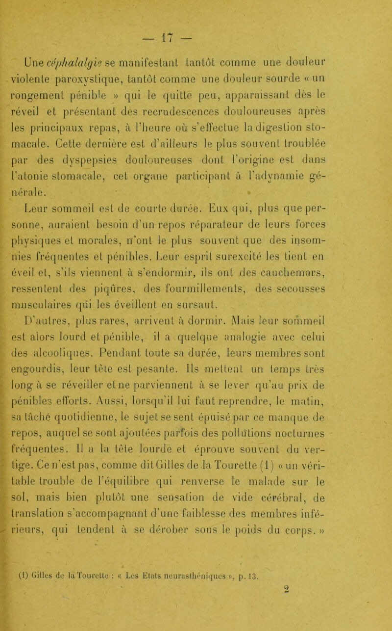 Une se manifesltinl lanlôt comme ime douleur violente paroxystique, tantôt comme une douleur sourde « un rongement pénible » qui le quitte peu, apparaissant dès le réveil et présentant des recrudescences douloureuses après les principaux repas, à riieure où s’eiïectue la digestion sto- macale. Celte dernière est d’ailleurs le plus souvent troublée par des dyspepsies douloureuses dont l’origine est dans l’atonie stomacale, cet organe participant à l'adynamie gé- nérale. Leur sommeil est de courte durée, luix qui, plus que per- sonne, auraient besoin d’un repos réparateur de leurs forces physi(|ues et morales, n’ont le plus souvent que des insom- nies fréquentes et pénibles. Leur esprit surexcité les lient en éveil et, s’ils viennent à s’endormir, ils ont des cauchemars, ressentent des piqûres, des fourmillements, des secousses musculaires qui les éveillent en sursaut. U'autres, plus rares, arrivent à dormir. Mais leur sonimeil est alors lourd et pénible, il a quelque analogie avec celui des alcooliques. Pendant toute sa durée, leurs membi-es sont engourdis, leur tète est pesante. Ils mettent un temps très long à se réveiller et ne parviennent à se lever (ju’au prix de pénibles efforts. Aussi, lors(pi’il lui faut reprendre, le malin, sa lâché quotidienne, le sujet se sent épuisé par ce manque de repos, auquel se sont ajoutées parfois des pollutions nocturnes fréquentes. Il a la tète lourde et éprouve souvent du ver- tige. Ce n’est pas, comme dit Gilles de la Tourelle (i) <(un véri- table trouble de l’équilibre qui renverse le malade sui* le sol, mais bien plutôt une sensation de vide cérébral, de translation s’accompagnant d’une faiblesse des membres infé- rieurs, qui tendent à se dérobei’ sous le poids du corps. » (1) Gilles de luTouroUo : « Les Eluls ncuraslhéiiiijiies », p. 13.