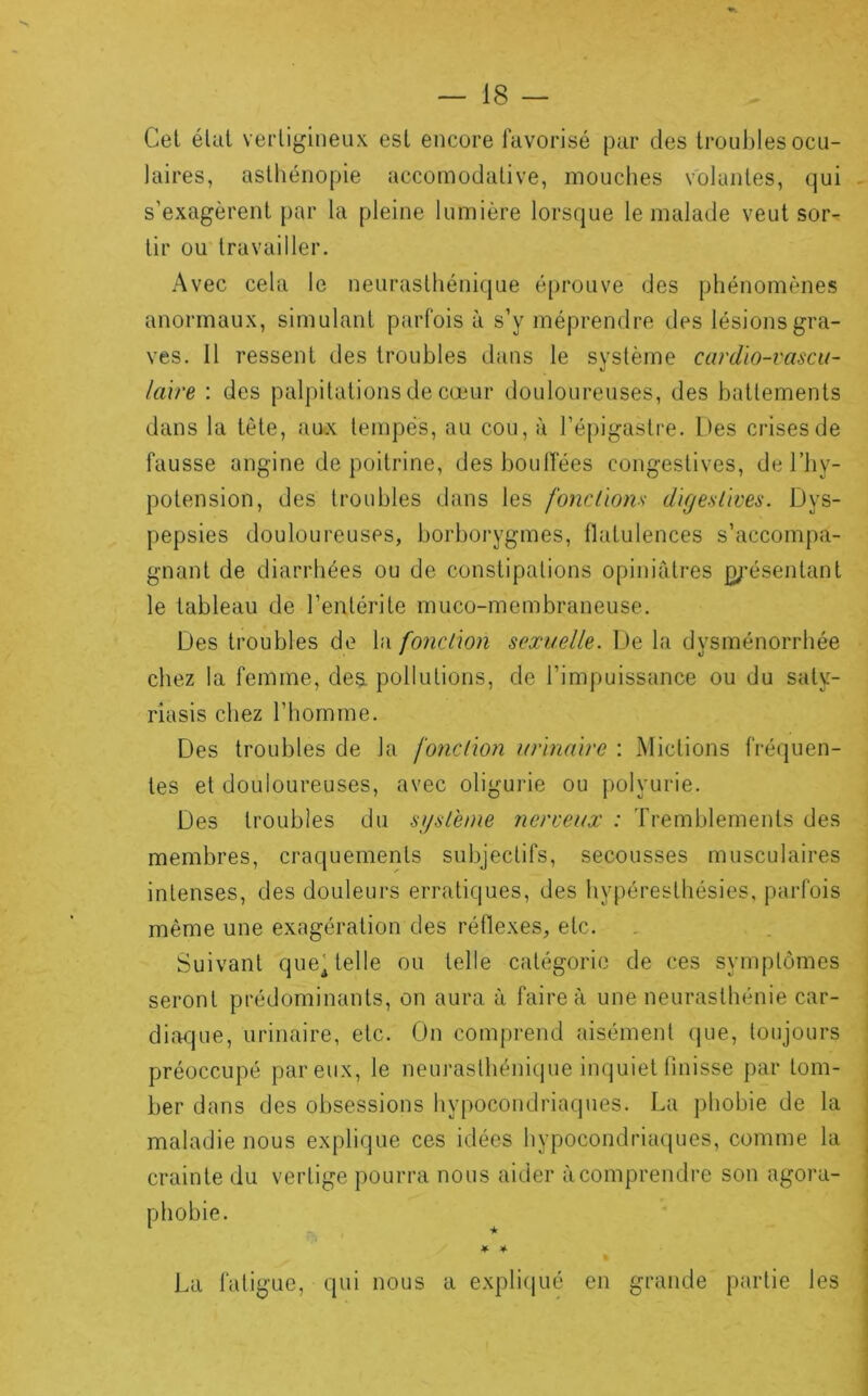 Cet élut vertigineux est encore favorisé par des lroul)les ocu- laires, asthénopie accomodative, mouches volantes, qui - s’exagèrent par la pleine lumière lorsque le malade veut sor- tir ou travailler. Avec cela le neurasthénique é[)rouve des phénomènes anormaux, simulant parfois à s’y méprendre des lésions gra- ves. 11 ressent des troubles dans le système cardio-vascu- laire : des palpitations de cœur douloureuses, des battements dans la tète, aux tempes, au cou, à l’épigastre. Des crises de fausse angine de poitrine, desboulfées congestives, de l’by- potension, des troubles dans les fonction'; digestives. Dys- pepsies douloureuses, borborygmes, llatulences s’accompa- gnant de diarrhées ou de constipations opiniâtres p;’ésentant le tableau de l’entérite muco-membraneuse. Des troubles de hi fonction sexuelle. De la dysménorrhée chez la femme, des. pollutions, de l’impuissance ou du saty- riasis chez l’homme. Des troubles de la fonction urinaire : Mictions fréquen- tes et douloureuses, avec oligurie ou polyurie. Des troubles du système Jierveux : Tremblements des membres, craquements subjectifs, secousses musculaires intenses, des douleurs erratiques, des hypéresthésies, parfois même une e.xagération des réflexes, etc. Suivant que'telle ou telle catégorie de ces symptômes seront prédominants, on aura à faire à une neurasthénie car- diaque, urinaire, etc. On comprend aisément (|ue, toujours préoccupé par eux, le neurasthénique inquiet linisse par tom- ber dans des obsessions hypocondriaques. La phobie de la maladie nous explique ces idées hypocondriaques, comme la crainte du vertige pourra nous aider à comprendre son agora- phobie. * 4- La fatigue, qui nous a expli(jué en grande partie les