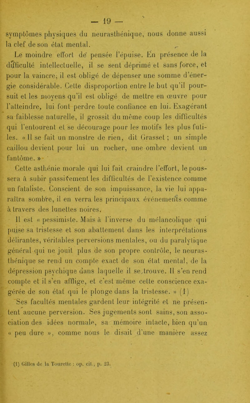 syinplômes physiques du neuraslhéniqiie, nous donne aussi la clef de son état mental. Le moindre effort de' pensée l’épuise. En présence de la dCfficulté intellectuelle, il se sent déprimé et sans force, et pour la vaincre, il est obligé de dépenser une somme d’éner- gie considérable. Cette disproportion entre le but qu’il pour- . suit et les moyens qu’il est obligé de mettre en œuvre pour l'atteindre, lui font perdre toute confiance en lui. Exagérant sa faiblesse naturelle, il grossit du même coup les difficultés qui l’entourent et se décourage pour les motifs les plus futi- les. «Use fait un monstre de rien, dit Crasset ; un simple caillou devient pour lui un rocher, une ombre devient un fantôme. » ' Cette astliénie morale qui lui fait craindre l’effort, le pous- sera à subir passivement les difficultés de l’existence comme un fataliste. Conscient de son impuissance, la vie lui apj>a- raîtra sombi’e, il en verra les principaux événemen'is comme , à travers des lunettes noires. 11 est « pessimiste. Mais à l'inverse du mélancoli(pie qui t puise sa tristesse et son abattement dans les inlei'prétations i délirantes, véritables perversions mentales, ou du paralyli(pie \ général qui ne jouit plus de son propre contrôle, le neuras- ; thénique se rend un compte exact de son état mental, de la dépression psychique dans laquelle il se,trouve. 11 s’en rend i compte et il s’en afflige, et c'est môme cette conscience exa- ■fl gérée de son état qui le plonge dans la tristesse. » (1) j Ses facultés mentales gardent leur intégrité et ne présen- i tent aucune perversion. Ses jugements sont sains, son asso- L ciation des idées normalf^, sa mémoire intacte, bien qu’un « peu dure », comme nous le disait d’une manière assez » fc (1) Gilles de la Tourctlc : oj». cil., p. 23. t ir