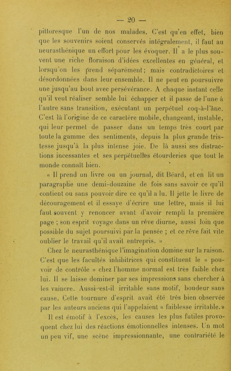 j)iltores(|iie l’un de nos mnlades. C’esl qu’en eiïel, bien que les souvenirs soient conservés intég-raleinent, il faut au iieurasthéni(iue un elTorl pour les évoquer. 11 a le plus sou- vent une l'iclie floraison d’idées excellentes en général, et lorsqu on les prend sé[tarérnent ; mais contradictoires et désordonnées dans leur ensemble. 11 ne peut en poursuivre une jusqu’au bout avec persévérance. A cha(|ue instant celle (pi’il veut réaliser semble lui échapper et il passe de l’une à l’autre sans transition, exécutant un |)erpétuel coq-à-l’àne. C’est là l’origine de ce caractère mobile, changeant, instable, (|Lii leur permet de passer dans un temps très court par toute la gamme des sentiments, depuis la plus grande tris- tesse jusqu’à la plus intense joie. De là aussi ses distrac- tions incessantes et ses perpétuelles étourderies que tout le monde connaît bien. « Il prend un livre ou un journal, dit Béard, et en lit un paragraphe une demi-douzaine de fois sans savoir ce qu’il contient ou sans pouvoir dire ce qu’il a lu. 11 jette le livre de découragement et il essaye d’écrire une lettre, mais il lui ' faut souvent y renoncer avant d’avoir rempli la première page ; son esprit voyage dans un rêve diurne, aussi loin que possible du sujet poursuivi par la pensée ; et ce rêve fait vite oublier le travail qu’il avait entrepris. » Chez le neurasthénique l’imagination domine sur la raison. C’est que les facultés inhibitrices qui constituent le « pou- voir de contrôle » chez l’homme normal est très faible chez lui. 11 se laisse dominer par ses impressions sans chercher à les vaincre. Aussi-'est-il irritable sans motif, boudeur sans cause. Cette tournure d’esiu'it avait été très bien observée par les auteurs anciens qui l’appelaient « faiblesse irritable.» 11 est émotif à l’excès, les causes les plus futiles provo- (pient chez lui des réactions émotionnelles intenses. Un mot un peu vif, une scène impressionnante, une contrariété le