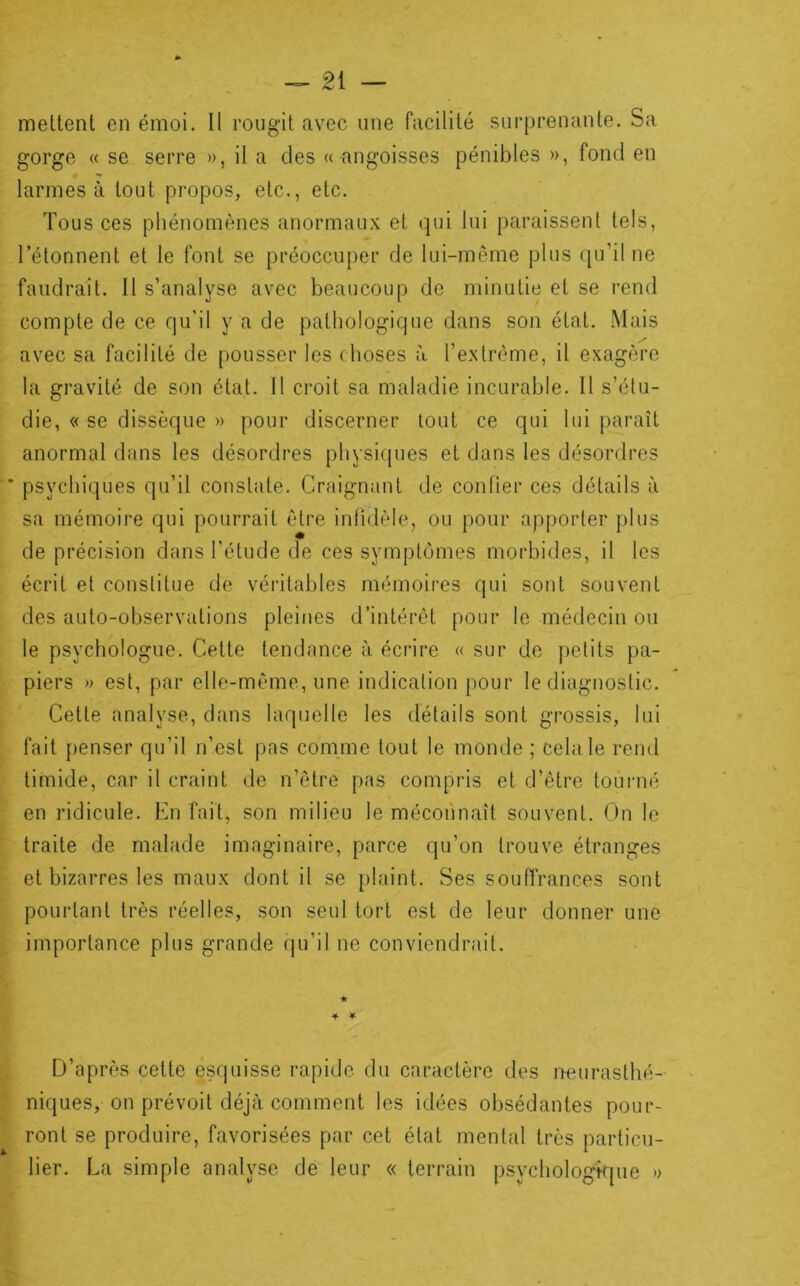 mettent en émoi. Il rougit avec une facilité surprenante. Sa gorge « se serre », il a des « angoisses pénibles », fond en larmes à tout propos, etc., etc. Tous ces phénomènes anormaux et qui lui paraissent tels, l’étonnent et le font se préoccuper de lui-même plus qu’il ne faudrait. 11 s’analyse avec beaucoup de minutie et se rend compte de ce qu’il y a de pathologique dans son état. Mais avec sa facilité de pousser les choses à l’extrême, il exagère la gravité de son état. 11 croit sa maladie incurable. Il s’étu- die, « se dissèque » pour discerner tout ce qui lui paraît anormal dans les désordres physiques et dans les désordres psychiques qu’il constate. Craignant de confier ces détails à sa mémoire qui pourrait être infidèle, ou pour apporter plus de précision dans l’étude de ces symptômes morbides, il les écrit et constitue de véritables mémoires qui sont souvent des auto-observations pleines d’intérêt pour le médecin ou le psychologue. Cette tendance à écrire « sur de petits pa- piers » est, par elle-même, une indication pour le diagnostic. Cette analyse, dans laquelle les détails sont grossis, lui fait penser qu’il n’est pas comme tout le monde ; cela le reiul timide, car il craint de n’être pas compris et d’être touiaié en ridicule. En fait, son milieu le méconnaît souvent. On le traite de malade imaginaire, parce qu’on trouve étranges et bizarres les maux dont il se plaint. Ses souffrances sont pourtant très réelles, son seul tort est de leur donner une importance plus grande qu’il ne conviendrait. ★ 4 * D’après cette esquisse rapide du caractère des neurasthé- niques, on prévoit déjà comment les idées obsédantes pour- ront se produire, favorisées par cet état mental très particu- lier. La simple analyse de leur « terrain psychologkpie »