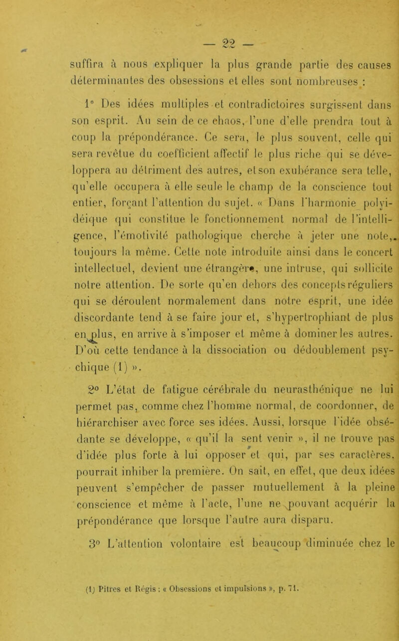 suffira à nous expliquer la plus grande partie des causes déterminantes des obsessions et elles sont nombreuses : 1“ Des idées multiples et contradictoires surgissent dans son esprit. Au sein de ce chaos, Tune d’elle prendra tout à coup la prépondérance. Ce sera, le [)lus souvent, celle qui sera revêtue du coefficient affectif le plus riche qui se déve- lo|)pera au détriment des autres, et son exubérance sera telle, qu’elle occupera à elle seule le chanq) de la conscience tout entier, forçant l’attention du sujet. « Dans l'harmonie polyi- déique (pii constitue le fonctionnement normal de l’intelli- gence, l’émotivité patliologiipie cherche à jeter une note,., toujours la même. Cette note introduite ainsi dans le concert intellectuel, devient une étrang(T<i, une intruse, qui sollicite notre attention. De sorte qu’en dehors des concepts réguliers qui se déroulent normalement dans notre esprit, une idée discordante tend à se faire jour et, s’hypertrophiant de plus en^lus, en arrive à s’imposer et même à dominer les autres. D’où cette tendance à la dissociation ou dédoublement psy- i chique (1) ». 2® L’état de fatigue cérébrale du neurasthénique ne lui permet pas, comme chez l’homme normal, de coordonner, de hiérarchiser avec force ses idées. Aussi, lorsque l'idée obsé- dante se développe, « qu’il la sent venir », il ne trouve pas d’idée plus forte à lui opposer et qui, par ses caractères, pourrait inhiber la première. On sait, en effet, que deux idées peuvent s’empêcher de passer mutuellement à la pleine conscience et même à l’acte, l’une ne qiouvant acquérir la prépondérance que lors(pie l’autre aura disparu. 3'^ l/attention volontaire est beaimoup diminuée chez le (Ij Pitres cl lU'gis : « Obsessions cl impulsions », p. 71.