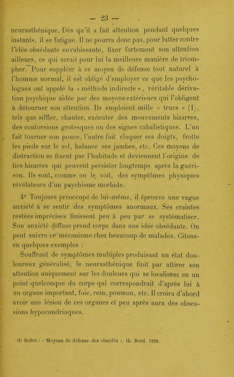 neurasthénique. Dès qu’il a fait attention pendant quelques instants, il se fatigue. Il ne pourra donc pas, pour lutter contre l’idée obsédante envahissante, fi.xer fortement son attention ailleurs, ce qui serait pour lui la meilleure manière de triom- pher. Pour suppléer à ce moyen de défense tout naturel à riiomme normal, il est obligé d’employer ce que les psycho- logues ont appelé la « méthorle indirecte »>, véritable dériva- tion psychique aidée par des moyens extérieurs qui l’obligent à détourner son attention. Ils emploient mille « trucs » (1), tels que siffler, chanter, exécuter des mouvements bizarres, des contorsions grotesques ou des signes cabalistiques. L’un fait loLirner son pouce, l’autre fait claquer ses doigts, frotte les pieds sur le sol, balance ses jambes, etc. Ces moyens de distraction se fixent par l’habitude et deviennent l'origine de tics bizarres (jui peuvent persister longtemps après la guéri- son. Ils sont, comme on le^ voit, des symptômes physiques révélateurs d’un psychisme morbide. 4® Toujours préoccupé de lui-même, il éprouve une vague an.xiété à se sentir.des symptômes anormaux. Ses craintes restées imprécises finissent peu à peu par se systématiser. Son anxiété çlilTuse prend corps dans une idée obsédante. On peut suivre ce mécanisme chez beaucoup de malades. Cilons- en quelques exemples : Souffrant de symptômes multiples produisant un état dou- loureux généralisé, le neurasthénique finit par attirer son attention uniquement sur les douleurs qui se localiseni en un point*quelconque du corps qui correspondrait d’après lui à un organe important, foie, rein, poumon, etc. Il croira d’abord avoir une lésion de ces organes et peu après aura des obses- sions hypocondriaques. (1) Uellet : » Moyens de défense des obsédés », th. bord. 1898.