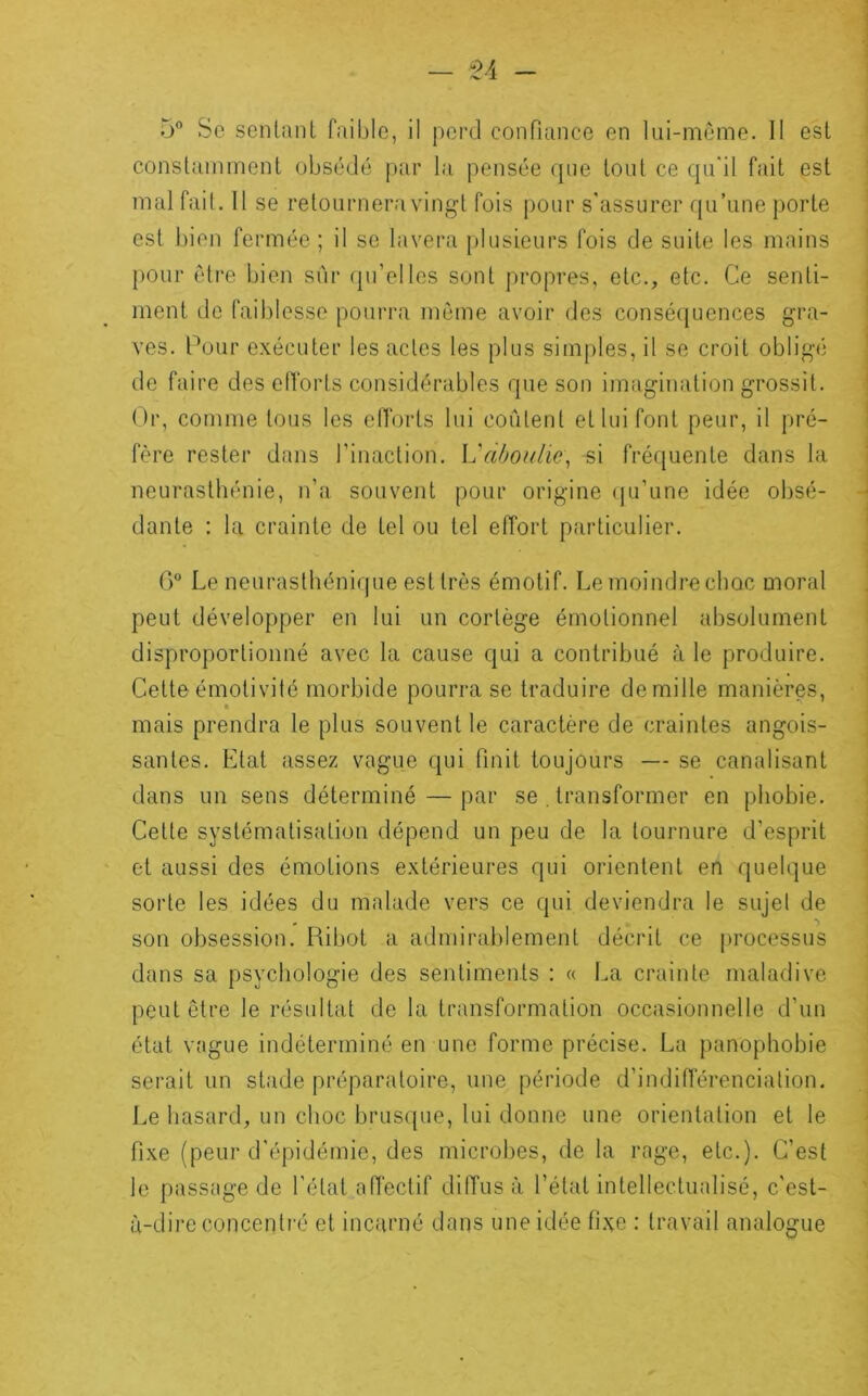 5 Se sentant faible, il perd conPiance en lui-meme. Il est constamment obsédé par la pensée que tout ce qu'il fait est mal fait. Il se retournera vingt fois pour s'assurer qu’une porte est bien fermée ; il se lavera plusieurs fois de suite les mains j)Our être bien sur fpi’elles sont propres, etc., etc. Ce senti- ment de faiblesse pourra même avoir des conséquences gra- ves. Cour exécuter les actes les plus simples, il se croit obligé de faire des elTorts considérables que son imagination grossit. Or, comme tous les elTorts lui coûtent et lui font peur, il pré- fère rester dans rinaction. L'aôou/io, -si fréquente dans la neurasthénie, n’a souvent pour origine (ju’une idée obsé- dante : la crainte de tel ou tel effort particulier. 0” Le neuraslhénicpie est très émotif. Le moindre choc moral peut développer en lui un cortège émotionnel absolument disproportionné avec la cause qui a contribué à le produire. Cette émotivité morbide pourra se traduire de mille manières, mais prendra le plus souvent le caractère de craintes angois- santes. Etat assez vague qui finit toujours — se canalisant dans un sens déterminé — par se . transformer en phobie. Cette systématisation dépend un peu de la tournure d’esprit et aussi des émotions extérieures qui orientent en quelque sorte les idées du malade vers ce qui deviendra le sujet de son obsession. Ribot a admirablement décrit ce processus dans sa psychologie des sentiments : « La crainte maladive peut être le résultat de la transformation occasionnelle d’un étal vague indéterminé en une forme précise. La panophobie serait un stade préparatoire, une période d’indifférenciation. Le hasard, un choc brusque, lui donne une orientation et le fixe (peur d'épidémie, des microbes, de la rage, etc.). C’est le passage de l’état affectif diffusa l’étal intellectualisé, c'est- à-dire concentré et incarné dans une idée fixe : travail analogue