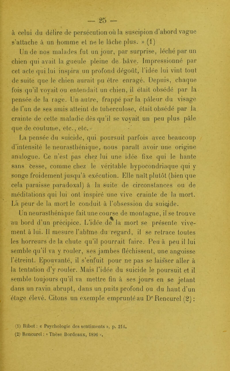 4 à celui du délire de persécution où la suscipion d’abord vague s’attache à un homme et ne le lâche plus. » (1) Un de nos malades fut un jour, par surprise, léché par un chien qui avait la gueule pleine de hâve. Impressionné par cet acte (jui lui inspira un profond dégoût, l’idée lui vint tout de suite que le chien aurait pu être enragé. Depuis, chaque fois qu’il voyait ou entendait un chien, il était obsédé par la pensée de la rage. Un autre, frappé par la pâleur du visage de l’un de ses amis atteint de tuberculose, était obsédé par la crainte de cette maladie dès qu’il se voyait un peu plus pâle que de coutume, etc., etc. I.a pensée du suicide, qui poursuit parfois avec beaucoup d’intensité le neurasthénicjue, nous paraît avoir une origine analogue. Ce n’est pas chez lui une idée fixe qui le hante sans Cesse, comme chez le véritable hypocondriaque qui y songe froidement jusqu’à exécution. Elle naît plutôt (bien que cela paraisse paradoxal) à la suite de circonstances ou de méditations qui lui ont inspiré une vive crainte de la mort. La peur de la mort le conduit à l’obsession du suigde. Un neurasthéni([ue fait une course de montagne, il se trouve au bord d’un précipice. L’idée de la mort se présente vive- ment à lui. 11 mesure l’abîme du regard, il se retrace toutes les horreurs de la chute qu’il pourrait faire. Peu à peu il lui semble qu’il va y rouler, ses jambes (léchissent, une angoisse l’étreint. Epouvanté, il s’enfuit pour ne pas se laisser aller à la tentation d’y rouler. .Mais l’idée du suicide le poursuit et il semble toujours qu’il va mettre fin à ses jours en se jetant dans un ravin abrupt, dans un puits profond ou du haut d'un étage élevé. Citons un exemple empruntéau D^Rencurel (2): (1) Ribot ; « Psychologie des sentiments », p. 214. (2) Rcncurel : « Thèse Bordeaux, 18'JG '>,