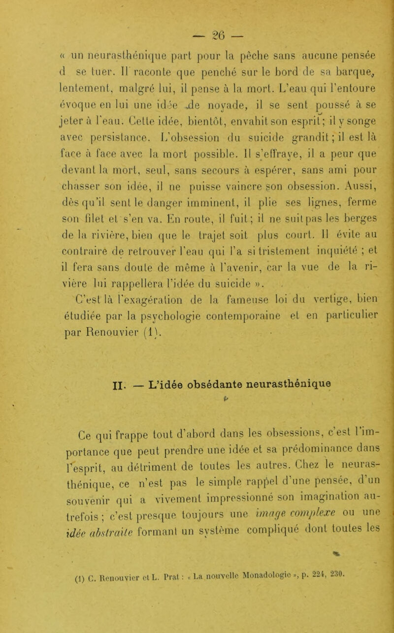 <( un neurasthéni(|ue pari pour la pèclie sans aucune pensée (1 se tuer. Il raconte que penclié sur le bord de sa barque^ lentement, malgré lui, il pense à la mort. L’eau qui l’entoure évoque en lui une idée ale noyade, il se sent poussé à se jeter à l'eau. Cette idée, bientôt, envahitson esprit; il y songe avec persistance. L’obsession du suicide grandit ; il est là face à face avec la mort possible. 11 s’effraye, il a peur que devant la mort, seul, sans secours à espérer, sans ami pour chasser son idée, il ne puisse vaincre son ol)session. Aussi, dès(pi’il sent le danger imminent, il plie ses lignes, ferme son filet et s’en va. Kn route, il fuit; il ne suit pas les berges de la rivière, bien que le trajet soit plus court. Il évite au contraire de retrouver l’eau (|ui l’a si tristement inquiété ; et il fera sans doute de même à l'avenir, car la vue de la ri- vière lui rappellera l’idée du suicide ». C’est là l'e.xagéralion de la fameuse loi du vertige, bien étudiée par la psychologie contemporaine et en particulier par Renouvier (1). II. — L’idée obsédante neurasthénique Ce qui frappe tout d’abord dans les obsessions, c’est l’im- portance que peut prendre une idée et sa prédominance dans l’esprit, au détriment de toutes les autres. Chez le neuras- thénique, ce n’est pas le simple rappel d’une pensée, d’un souv'cnir qui a vivement impressionné son imagination au- trefois ; c’est presque toujours une image complexe ou une idée abstraite formanl un système compliqué dont toutes les (1) G. Renouvier et L. Pral : « Ra nouvelle Monadologie », p. 224, 230