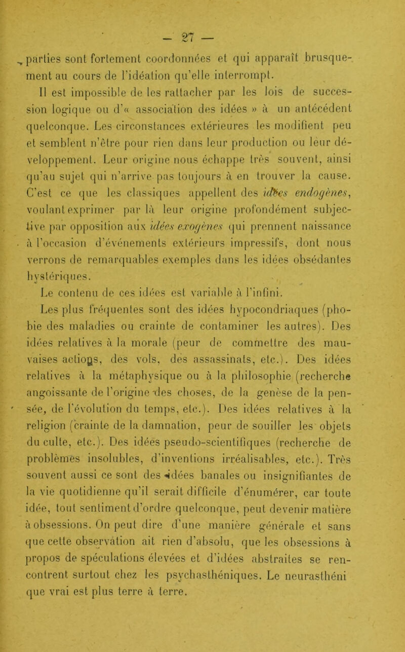 _ 97 ^parties sont fortement coordonnées et qui apparaît brusque- ment au cours de l’idéation qu’elle interrompt. 11 est impossible de les rattacher par les lois de succes- sion logique ou d’« association des idées » à un antécédent quelconque. Les circonstances e.xtérieures les modifient peu et semblent n’être pour rien dans leur production ou leur dé- veloppement. Leur origine nous échappe très souvent, ainsi qu’au sujet qui n’arrive pas toujours à en trouver la cause. C’est ce que les classiques appellent des i(^es e7idogènef>, voulant exprimer parla leur origine profondément subjec- tive par opposition aux klée.'i exogènes (jui prennent naissance • à l’occasion d’événements extérieurs impressifs, dont nous verrons de remarquables exemples dans les idées obsédantes hystériques. Le contenu de ces idées est variable à l’infini. Les plus fréquentes sont des idées hypocondriaques (pho- bie des maladies ou crainte de contaminer les autres). Des iilées relatives à la morale (peur de commettre des mau- vaises actions, des vols, des assassinats, etc.). Des idées relatives à la métaphysique ou à la philosophie (recherche angoissante de l’origine-des choses, de la genèse de la pen- ' sée, de l'évolution du temps, etc.). Des idées relatives à la religion (crainte de la damnation, peur de souiller les objets du culte, etc.). Des idées pseudo-scientifjques (recherche de problèmes insolubles, d’inventions irréalisables, etc.). Très souvent aussi ce sont des «idées banales ou insignifiantes de la vie quotidienne qu’il serait difficile d’énumérer, car toute idée, tout sentiment d’ordre quelconque, peut devenir matière à obsessions. On peut dire d’une manière générale et sans que cette obse^rvation ait rien d’absolu, que les obsessions à propos de spéculations élevées et d’idées abstraites se ren- contrent surtout chez les psychasthéniques. Le neurasthéni que vrai est plus terre à terre.