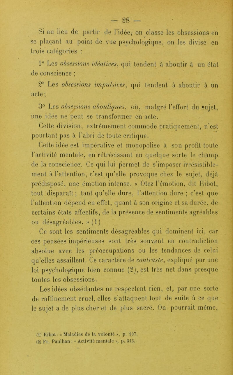 Si au lieu de partir de l’idée, on classe les obsessions en se plaçant au point de vue psychologique, on les divise en trois catégories : 1” Les obsessions idéalires^ qui tendent à aboutir à un état de conscience ; Les obsessions impulsives^ qui tendent à aboutir à un acte ; 3'^ Les obse^fsions abouliques^ où, malgré l'efTort du sujet, une idée ne peut se transformer en acte. Cette division, extrêmement commode pratiquement, n'est poui'tant pas à l’abri de toute crititpie. Cette idée est impérative et monopolise à son profit toute l'activité mentale, en rétrécissant en quelque soi’te le champ de la conscience. Ce qui lui permet de s'imposer irrésistible- ment à l'attention, c’est qu’elle provoque chez le sujet, déjà prédisposé, une émotion intense. « Otez l’émotion, dit Hibot, tout disparaît; tant qu’elle dure, l’attention dure ; c’est que l’attention dépend en eiïet, quant à son origine et sa durée, de certains états affectifs, de la présence de sentiments agréables ou désagréables. » (1) Ce sont les sentiments désagréables qui dominent ici, car ces pensées impérieuses sont très souvent en contradiction absolue avec les préoccupations ou les tendances de celui qu’elles assaillent. Ce caractère de conlraste, expliipié par une loi psychologique bien connue (2), est très net dans presque toutes les obsessions. Les idées obsédantes ne respectent rien, et, par une sorte de raffinement cruel, elles s’attaquent tout de suite à ce que le sujet a de plus cher et de plus sacré. On pourrait même, (1) Ribot : « Maladies de la volonté », p. 107. (2) Fr. Paulhan : « Activité mentale », p. 313.