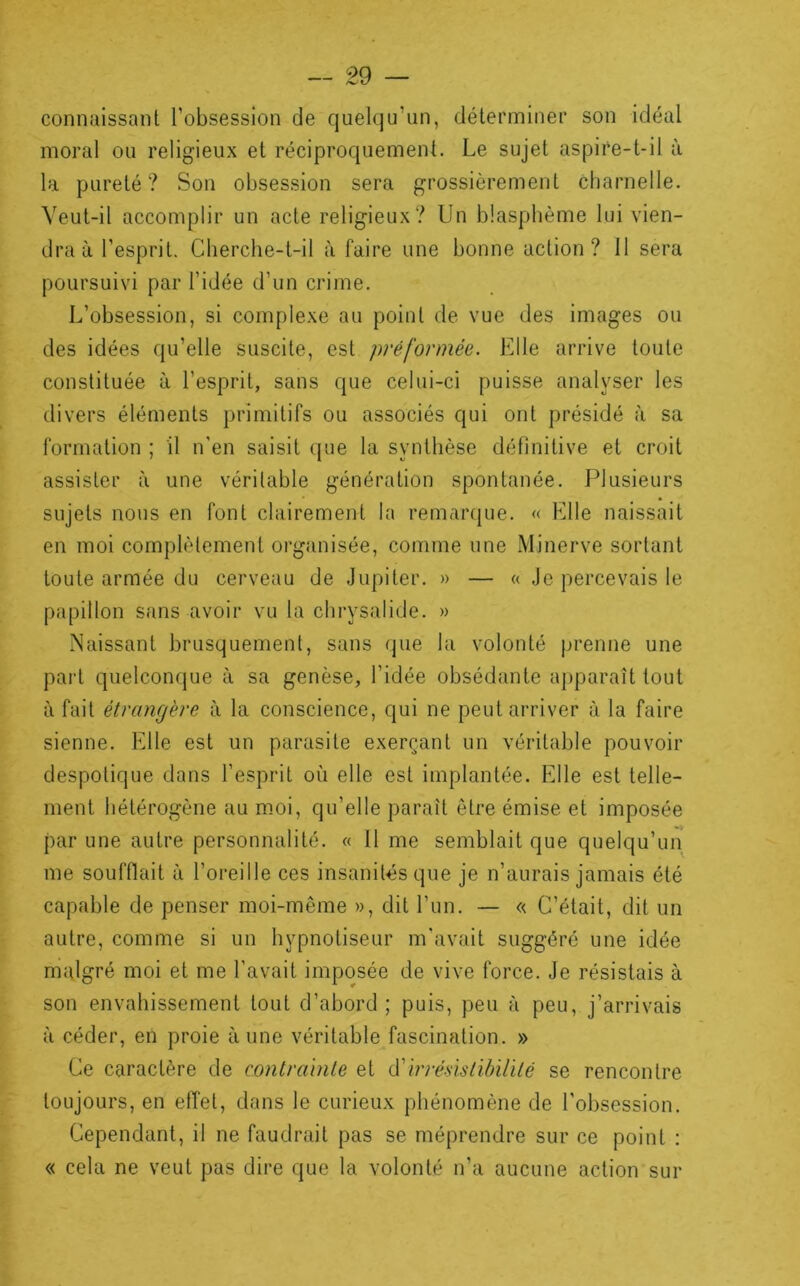 connaissant l’obsession de quelqu’un, déterminer son idéal moral ou religieux et réciproquement. Le sujet aspire-t-il à la pureté? Son obsession sera grossièrement charnelle. Veut-il accomplir un acte religieux? Un blasphème lui vien- dra à l’esprit. Cherche-t-il à faire une bonne action? 11 sera poursuivi par l’idée d’un crime. L’obsession, si complexe au point de vue des images ou des idées qu’elle suscite, est préformée. Elle arrive toute constituée à l’esprit, sans que celui-ci puisse analyser les divers éléments primitifs ou associés qui ont présidé à sa formation ; il n'en saisit que la synthèse définitive et croit assister à une véritable génération spontanée. Plusieurs sujets nous en font clairement la remaiapie. « Elle naissait en moi complètement organisée, comme une Minerve sortant toute armée du cerveau de .Jupiter. » — « Je percevais le papillon sans avoir vu la chrysalide. » Naissant brusquement, sans que la volonté prenne une pai't quelconque à sa genèse, l’idée obsédante a})paraît tout à fait étrangère à la conscience, qui ne peut arriver à la faire sienne. Elle est un parasite exerçant un véritable pouvoir despotique dans l’esprit où elle est implantée. Elle est telle- ment hétérogène au m.oi, qu’elle paraît être émise et imposée par une autre personnalité. « 11 me semblait que quelqu’un me soufflait à l’oreille ces insanités que je n’aurais jamais été capable de penser moi-même », dit l’un. — « C’était, dit un autre, comme si un hypnotiseur m'avait suggéré une idée malgré moi et me l'avait imposée de vive force. Je résistais à son envahissement tout d’abord; puis, peu à peu, j’arrivais à céder, en proie aune véritable fascination. » Ce caractère de contrahile et irrésislibUilé se rencontre toujours, en effet, dans le curieux phénomène de l’obsession. Cependant, il ne faudrait pas se méprendre sur ce point : « cela ne veut pas dire que la volonté n’a aucune action sur